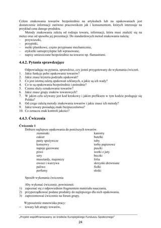 „Projekt współfinansowany ze środków Europejskiego Funduszu Społecznego”
24
Celem znakowania towarów bezpośrednio na artykułach lub na opakowaniach jest
dostarczenie informacji zarówno pracownikom jak i konsumentom, których interesuje na
przykład cena danego produktu.
Metody znakowania zaleŜą od rodzaju towaru, informacji, która musi znaleźć się na
metce oraz od sposobu jej prezentacji. Do standardowych metod znakowania naleŜą:
– przywieszki,
– przypinki,
– metki plastikowe, często przypinane mechanicznie,
– etykietki samoprzylepne lub wprasowane,
– napisy umieszczane bezpośrednio na towarze np. flamastrami.
4.4.2. Pytania sprawdzające
Odpowiadając na pytania, sprawdzisz, czy jesteś przygotowany do wykonania ćwiczeń.
1. Jakie funkcje pełni opakowanie towarów?
2. Jakie znasz kryteria podziału opakowań?
3. Co jest istotną zaletą opakowań szklanych, a jakie są ich wady?
4. Co to są opakowania bezpośrednie i pośrednie?
5. Czemu słuŜy oznakowanie towarów?
6. Jakie znasz grupy znaków towarowych?
7. W jakim celu uŜywany jest kod kreskowy i jakim prefiksem w tym kodzie posługuje się
Polska?
8. Od czego zaleŜą metody znakowania towarów i jakie znasz ich metody?
9. Jakie towary posiadają znaki bezpieczeństwa?
10. Co oznacza znak kontroli jakości?
4.4.3. Ćwiczenia
Ćwiczenie 1
Dobierz najlepsze opakowania do poniŜszych towarów.
ziemniaki kanistry
cukier butelki
pasty spoŜywcze tuby
konserwy torby papierowe
napoje gazowane puszki
piwo worki z juty
sery beczki
musztardy, majonezy folia
owoce i warzywa skrzynki drewniane
paliwo fiolki
perfumy słoiki
Sposób wykonania ćwiczenia
Aby wykonać ćwiczenie, powinieneś:
1) zapoznać się z odpowiednim fragmentem materiału nauczania,
2) przyporządkować podane produkty do najlepszego dla nich opakowania,
3) zaprezentować ćwiczenie na forum grupy.
WyposaŜenie stanowiska pracy:
− towary lub atrapy towarów,
 