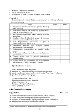 „Projekt współfinansowany ze środków Europejskiego Funduszu Społecznego”
26
− komputer z dostępem do Internetu,
− zeszyt i przybory do pisania,
− opakowania, na których znajdują się podane grupy znaków.
Ćwiczenie 4
Oceń prawdziwość poniŜszych zdań i postaw znak „+” we właściwej kolumnie.
Arkusz ćwiczeniowy 6
Zdanie Prawda Fałsz
1. Oznakowanie towarów ma na celu głównie chronić je
przed kradzieŜą.
2. Metkowanie towarów jest czynnością przygotowującą
towar do sprzedaŜy detalicznej.
3. Kod kreskowy słuŜy do identyfikacji towarów przez kasy
rejestrujące.
4. Świadectwa kontroli jakości nie mogą być stosowane
zamiennie ze znakami kontroli jakości.
5. Znaki bezpieczeństwa umieszczane są tylko na
zabawkach dla dzieci poniŜej lat 3.
6. Opakowania pośrednie słuŜą ochronie towarów
w opakowaniach bezpośrednich.
7. Opakowaniami bezpośrednimi są: puszki, butelki,
kartony.
8. Opakowania szklane są najbardziej ekologicznymi
opakowaniami.
9. Skrzynie, klatki, kosze są głównie opakowaniami
transportowymi.
10. Produkty toksyczne nie powinny być przechowywane
w opakowaniach z folii, w torebkach i workach.
Sposób wykonania ćwiczenia
Aby wykonać ćwiczenie, powinieneś:
1) zapoznać się z odpowiednim fragmentem materiału nauczania,
2) ocenić prawdziwość zdań w tabeli i wstawić znak „+” we właściwą kolumnę,
3) przedstawić wyniki na forum grupy.
WyposaŜenie stanowiska pracy:
– literatura zgodna z punktem 6 poradnika,
– arkusz ćwiczeniowy 6,
– komputer z dostępem do Internetu,
– zeszyt i przybory do pisania.
4.4.4. Sprawdzian postępów
Czy potrafisz: Tak Nie
1) dobrać właściwe opakowania do odpowiedniego rodzaju towarów?
2) ocenić rodzaj opakowania pod względem jego wad i zalet?
3) wyjaśnić, jakie funkcje pełnią odpowiednie grupy znaków towarowych?
4) rozróŜniać rodzaje opakowań i oznaczeń towarów?
 