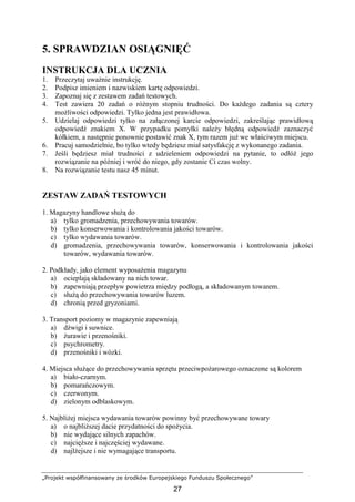 „Projekt współfinansowany ze środków Europejskiego Funduszu Społecznego”
27
5. SPRAWDZIAN OSIĄGNIĘĆ
INSTRUKCJA DLA UCZNIA
1. Przeczytaj uwaŜnie instrukcję.
2. Podpisz imieniem i nazwiskiem kartę odpowiedzi.
3. Zapoznaj się z zestawem zadań testowych.
4. Test zawiera 20 zadań o róŜnym stopniu trudności. Do kaŜdego zadania są cztery
moŜliwości odpowiedzi. Tylko jedna jest prawidłowa.
5. Udzielaj odpowiedzi tylko na załączonej karcie odpowiedzi, zakreślając prawidłową
odpowiedź znakiem X. W przypadku pomyłki naleŜy błędną odpowiedź zaznaczyć
kółkiem, a następnie ponownie postawić znak X, tym razem juŜ we właściwym miejscu.
6. Pracuj samodzielnie, bo tylko wtedy będziesz miał satysfakcję z wykonanego zadania.
7. Jeśli będziesz miał trudności z udzieleniem odpowiedzi na pytanie, to odłóŜ jego
rozwiązanie na później i wróć do niego, gdy zostanie Ci czas wolny.
8. Na rozwiązanie testu nasz 45 minut.
ZESTAW ZADAŃ TESTOWYCH
1. Magazyny handlowe słuŜą do
a) tylko gromadzenia, przechowywania towarów.
b) tylko konserwowania i kontrolowania jakości towarów.
c) tylko wydawania towarów.
d) gromadzenia, przechowywania towarów, konserwowania i kontrolowania jakości
towarów, wydawania towarów.
2. Podkłady, jako element wyposaŜenia magazynu
a) ocieplają składowany na nich towar.
b) zapewniają przepływ powietrza między podłogą, a składowanym towarem.
c) słuŜą do przechowywania towarów luzem.
d) chronią przed gryzoniami.
3. Transport poziomy w magazynie zapewniają
a) dźwigi i suwnice.
b) Ŝurawie i przenośniki.
c) psychrometry.
d) przenośniki i wózki.
4. Miejsca słuŜące do przechowywania sprzętu przeciwpoŜarowego oznaczone są kolorem
a) biało-czarnym.
b) pomarańczowym.
c) czerwonym.
d) zielonym odblaskowym.
5. NajbliŜej miejsca wydawania towarów powinny być przechowywane towary
a) o najbliŜszej dacie przydatności do spoŜycia.
b) nie wydające silnych zapachów.
c) najcięŜsze i najczęściej wydawane.
d) najlŜejsze i nie wymagające transportu.
 