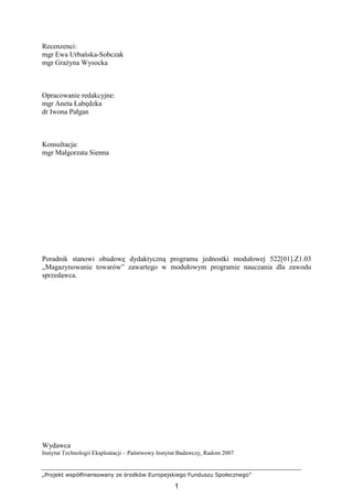 „Projekt współfinansowany ze środków Europejskiego Funduszu Społecznego”
1
Recenzenci:
mgr Ewa Urbańska-Sobczak
mgr GraŜyna Wysocka
Opracowanie redakcyjne:
mgr Aneta Łabędzka
dr Iwona Pałgan
Konsultacja:
mgr Małgorzata Sienna
Poradnik stanowi obudowę dydaktyczną programu jednostki modułowej 522[01].Z1.03
„Magazynowanie towarów” zawartego w modułowym programie nauczania dla zawodu
sprzedawca.
Wydawca
Instytut Technologii Eksploatacji – Państwowy Instytut Badawczy, Radom 2007
 