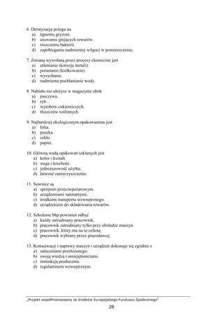 „Projekt współfinansowany ze środków Europejskiego Funduszu Społecznego”
28
6. Deratyzacja polega na
a) tępieniu gryzoni.
b) usuwaniu gnijących towarów.
c) niszczeniu bakterii.
d) zapobieganiu nadmiernej wilgoci w pomieszczeniu.
7. Zmianą wywołaną przez procesy chemiczne jest
a) utlenianie (korozję metali).
b) porastanie (kiełkowanie).
c) wysychanie.
d) nadmierne pochłanianie wody.
8. Nabiału nie ułoŜysz w magazynie obok
a) pieczywa.
b) ryb.
c) wyrobów cukierniczych.
d) tłuszczów roślinnych.
9. Najbardziej ekologicznym opakowaniem jest
a) folia.
b) puszka.
c) szkło.
d) papier.
10. Główną wadą opakowań szklanych jest
a) kolor i kształt.
b) waga i kruchość.
c) jednorazowość uŜytku.
d) łatwość zanieczyszczenia.
11. Suwnice są
a) sprzętem przeciwpoŜarowym.
b) urządzeniami sanitarnymi.
c) środkiem transportu wewnętrznego.
d) urządzeniem do składowania towarów.
12. Szkolenie bhp powinien odbyć
a) kaŜdy zatrudniany pracownik.
b) pracownik zatrudniany tylko przy obsłudze maszyn.
c) pracownik, który ma na to ochotę.
d) pracownik wybrany przez pracodawcę.
13. Konserwacji i naprawy maszyn i urządzeń dokonuje się zgodnie z
a) zaleceniami przełoŜonego.
b) swoją wiedzą i umiejętnościami.
c) instrukcją producenta.
d) regulaminem wewnętrznym.
 