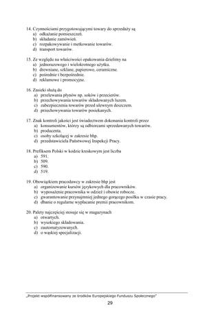 „Projekt współfinansowany ze środków Europejskiego Funduszu Społecznego”
29
14. Czynnościami przygotowującymi towary do sprzedaŜy są
a) odkaŜanie pomieszczeń.
b) składanie zamówień.
c) rozpakowywanie i metkowanie towarów.
d) transport towarów.
15. Ze względu na właściwości opakowania dzielimy na
a) jednorazowego i wielokrotnego uŜytku.
b) drewniane, szklane, papierowe, ceramiczne.
c) pośrednie i bezpośrednie.
d) reklamowe i promocyjne.
16. Zasieki słuŜą do
a) przelewania płynów np. soków i przecierów.
b) przechowywania towarów składowanych luzem.
c) zabezpieczenia towarów przed ulewnym deszczem.
d) przechowywania towarów posiekanych.
17. Znak kontroli jakości jest świadectwem dokonania kontroli przez
a) konsumentów, którzy są odbiorcami sprzedawanych towarów.
b) producenta.
c) osoby szkolącej w zakresie bhp.
d) przedstawiciela Państwowej Inspekcji Pracy.
18. Prefiksem Polski w kodzie kreskowym jest liczba
a) 591.
b) 509.
c) 590.
d) 519.
19. Obowiązkiem pracodawcy w zakresie bhp jest
a) organizowanie kursów językowych dla pracowników.
b) wyposaŜenie pracownika w odzieŜ i obuwie robocze.
c) gwarantowanie przynajmniej jednego gorącego posiłku w czasie pracy.
d) dbanie o regularne wypłacanie premii pracownikom.
20. Palety najczęściej stosuje się w magazynach
a) otwartych.
b) wysokiego składowania.
c) zautomatyzowanych.
d) o wąskiej specjalizacji.
 