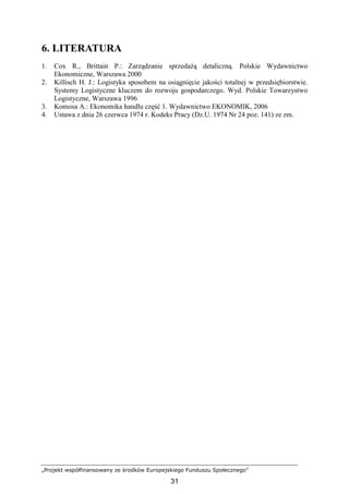 „Projekt współfinansowany ze środków Europejskiego Funduszu Społecznego”
31
6. LITERATURA
1. Cox R., Brittain P.: Zarządzanie sprzedaŜą detaliczną. Polskie Wydawnictwo
Ekonomiczne, Warszawa 2000
2. Killisch H. J.: Logistyka sposobem na osiągnięcie jakości totalnej w przedsiębiorstwie.
Systemy Logistyczne kluczem do rozwoju gospodarczego. Wyd. Polskie Towarzystwo
Logistyczne, Warszawa 1996
3. Komosa A.: Ekonomika handlu część 1. Wydawnictwo EKONOMIK, 2006
4. Ustawa z dnia 26 czerwca 1974 r. Kodeks Pracy (Dz.U. 1974 Nr 24 poz. 141) ze zm.
 
