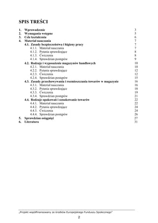 „Projekt współfinansowany ze środków Europejskiego Funduszu Społecznego”
2
SPIS TREŚCI
1. Wprowadzenie 3
2. Wymagania wstępne 5
3. Cele kształcenia 6
4. Materiał nauczania 7
4.1. Zasady bezpieczeństwa i higieny pracy 7
4.1.1. Materiał nauczania 7
4.1.2. Pytania sprawdzające 8
4.1.3. Ćwiczenia 8
4.1.4. Sprawdzian postępów 9
4.2. Rodzaje i wyposaŜenie magazynów handlowych 10
4.2.1. Materiał nauczania 10
4.2.2. Pytania sprawdzające 12
4.2.3. Ćwiczenia 12
4.2.4. Sprawdzian postępów 15
4.3. Zasady przechowywania i rozmieszczania towarów w magazynie 16
4.3.1. Materiał nauczania 16
4.3.2. Pytania sprawdzające 18
4.3.3. Ćwiczenia 19
4.3.4. Sprawdzian postępów 21
4.4. Rodzaje opakowań i oznakowanie towarów 22
4.4.1. Materiał nauczania 22
4.4.2. Pytania sprawdzające 24
4.4.3. Ćwiczenia 24
4.4.4. Sprawdzian postępów 26
5. Sprawdzian osiągnięć 27
6. Literatura 31
 