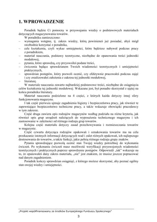 „Projekt współfinansowany ze środków Europejskiego Funduszu Społecznego”
3
1. WPROWADZENIE
Poradnik będzie Ci pomocny w przyswajaniu wiedzy o podstawowych materiałach
dotyczących magazynowania towarów.
W poradniku zamieszczono:
– wymagania wstępne, tj. zakres wiedzy, którą powinieneś juŜ posiadać, abyś mógł
swobodnie korzystać z poradnika,
– cele kształcenia, czyli wykaz umiejętności, które będziesz nabywał podczas pracy
z poradnikiem,
– materiał nauczania, podstawy teoretyczne, niezbędne do opanowania treści jednostki
modułowej,
– pytania, które sprawdzą, czy przyswoiłeś podane treści,
– ćwiczenia będące sprawdzianem Twoich wiadomości teoretycznych i umiejętności
praktycznych,
– sprawdzian postępów, który pozwoli ocenić, czy efektywnie pracowałeś podczas zajęć
i czy zrealizowałeś załoŜenia z zakresu tej jednostki modułowej,
– literaturę.
W materiale nauczania zawarto najbardziej podstawowe treści, niezbędne do osiągnięcia
celów kształcenia tej jednostki modułowej. Wskazane jest, byś ponadto skorzystał z ujętej na
końcu poradnika literatury.
Materiał nauczania podzielono na 4 części, z których kaŜda dotyczy innej sfery
funkcjonowania magazynu.
I tak część pierwsza ujmuje zagadnienia higieny i bezpieczeństwa pracy, jak równieŜ te
zapewniające bezpieczeństwo techniczne pracy, a takŜe wskazuje obowiązki pracodawcy
w tym zakresie.
Część druga zawiera opis rodzajów magazynów według podziału na róŜne kryteria, jak
równieŜ opis grup urządzeń naleŜących do wyposaŜenia technicznego magazynu i ich
zastosowanie w zaleŜności od róŜnego rodzaju grup towarów.
Kolejna część materiału dotyczy zasad przechowywania i rozmieszczania towarów
w magazynie.
Część czwarta dotycząca rodzajów opakowań i oznakowania towarów ma na celu
przekazanie istotnych informacji dotyczących wad i zalet róŜnych opakowań, ich najlepszego
dostosowania do towarów, a takŜe funkcji, jakie pełnią róŜnego rodzaju grupy znaków.
Pytania sprawdzające pozwolą ocenić stan Twojej wiedzy potrzebnej do wykonania
ćwiczeń. Po wykonaniu ćwiczeń masz moŜliwość weryfikacji przyswojonych wiadomości
teoretycznych i praktycznych poprzez sprawdzenie postępów. Odpowiedź „tak” wskazuje na
to, Ŝe opanowałeś dany zakres materiału, „nie” jest znakiem, Ŝe musisz jeszcze popracować
nad danym zagadnieniem.
Poradnik kończy sprawdzian osiągnięć, z którego moŜesz skorzystać, aby poznać ogólny
stan swojej wiedzy i umiejętności.
 