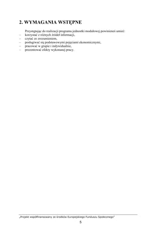 „Projekt współfinansowany ze środków Europejskiego Funduszu Społecznego”
5
2. WYMAGANIA WSTĘPNE
Przystępując do realizacji programu jednostki modułowej powinieneś umieć:
– korzystać z róŜnych źródeł informacji,
– czytać ze zrozumieniem,
– posługiwać się podstawowymi pojęciami ekonomicznymi,
– pracować w grupie i indywidualnie,
– prezentować efekty wykonanej pracy.
 