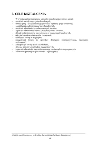 „Projekt współfinansowany ze środków Europejskiego Funduszu Społecznego”
6
3. CELE KSZTAŁCENIA
W wyniku realizacji programu jednostki modułowej powinieneś umieć:
– rozróŜnić rodzaje magazynów handlowych,
– dobrać sprzęt i urządzenia magazynowe do wybranej grupy towarowej,
– ocenić funkcjonalność magazynów handlowych,
– rozróŜnić właściwości przechowywanych towarów,
– zapewnić odpowiednie warunki przechowywania towarów,
– dobrać środki transportu wewnętrznego w magazynach handlowych,
– odczytać oznakowania towarów i opakowań,
– rozmieścić towary w magazynie,
– przygotować towary do sprzedaŜy detalicznej (rozpakowywanie, pakowanie,
metkowanie),
– zabezpieczyć towary przed szkodnikami,
– dokonać konserwacji urządzeń magazynowych,
– zapewnić odpowiedni stan sanitarny magazynu i urządzeń magazynowych,
– zastosować przepisy bezpieczeństwa i higieny pracy.
 