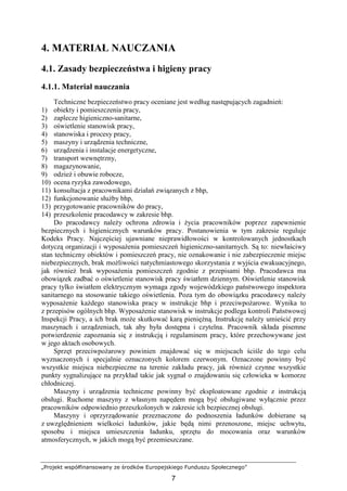 „Projekt współfinansowany ze środków Europejskiego Funduszu Społecznego”
7
4. MATERIAŁ NAUCZANIA
4.1. Zasady bezpieczeństwa i higieny pracy
4.1.1. Materiał nauczania
Techniczne bezpieczeństwo pracy oceniane jest według następujących zagadnień:
1) obiekty i pomieszczenia pracy,
2) zaplecze higieniczno-sanitarne,
3) oświetlenie stanowisk pracy,
4) stanowiska i procesy pracy,
5) maszyny i urządzenia techniczne,
6) urządzenia i instalacje energetyczne,
7) transport wewnętrzny,
8) magazynowanie,
9) odzieŜ i obuwie robocze,
10) ocena ryzyka zawodowego,
11) konsultacja z pracownikami działań związanych z bhp,
12) funkcjonowanie słuŜby bhp,
13) przygotowanie pracowników do pracy,
14) przeszkolenie pracodawcy w zakresie bhp.
Do pracodawcy naleŜy ochrona zdrowia i Ŝycia pracowników poprzez zapewnienie
bezpiecznych i higienicznych warunków pracy. Postanowienia w tym zakresie reguluje
Kodeks Pracy. Najczęściej ujawniane nieprawidłowości w kontrolowanych jednostkach
dotyczą organizacji i wyposaŜenia pomieszczeń higieniczno-sanitarnych. Są to: niewłaściwy
stan techniczny obiektów i pomieszczeń pracy, nie oznakowanie i nie zabezpieczenie miejsc
niebezpiecznych, brak moŜliwości natychmiastowego skorzystania z wyjścia ewakuacyjnego,
jak równieŜ brak wyposaŜenia pomieszczeń zgodnie z przepisami bhp. Pracodawca ma
obowiązek zadbać o oświetlenie stanowisk pracy światłem dziennym. Oświetlenie stanowisk
pracy tylko światłem elektrycznym wymaga zgody wojewódzkiego państwowego inspektora
sanitarnego na stosowanie takiego oświetlenia. Poza tym do obowiązku pracodawcy naleŜy
wyposaŜenie kaŜdego stanowiska pracy w instrukcje bhp i przeciwpoŜarowe. Wynika to
z przepisów ogólnych bhp. WyposaŜenie stanowisk w instrukcje podlega kontroli Państwowej
Inspekcji Pracy, a ich brak moŜe skutkować karą pienięŜną. Instrukcję naleŜy umieścić przy
maszynach i urządzeniach, tak aby była dostępna i czytelna. Pracownik składa pisemne
potwierdzenie zapoznania się z instrukcją i regulaminem pracy, które przechowywane jest
w jego aktach osobowych.
Sprzęt przeciwpoŜarowy powinien znajdować się w miejscach ściśle do tego celu
wyznaczonych i specjalnie oznaczonych kolorem czerwonym. Oznaczone powinny być
wszystkie miejsca niebezpieczne na terenie zakładu pracy, jak równieŜ czynne wszystkie
punkty sygnalizujące na przykład takie jak sygnał o znajdowaniu się człowieka w komorze
chłodniczej.
Maszyny i urządzenia techniczne powinny być eksploatowane zgodnie z instrukcją
obsługi. Ruchome maszyny z własnym napędem mogą być obsługiwane wyłącznie przez
pracowników odpowiednio przeszkolonych w zakresie ich bezpiecznej obsługi.
Maszyny i oprzyrządowanie przeznaczone do podnoszenia ładunków dobierane są
z uwzględnieniem wielkości ładunków, jakie będą nimi przenoszone, miejsc uchwytu,
sposobu i miejsca umieszczenia ładunku, sprzętu do mocowania oraz warunków
atmosferycznych, w jakich mogą być przemieszczane.
 