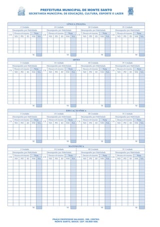 PREFEITURA MUNICIPAL DE MONTE SANTO
SECRETARIA MUNICIPAL DE EDUCAÇÃO, CULTURA, ESPORTE E LAZER
PRAÇA PROFESSOR SALGADO, 200, CENTRO.
MONTE SANTO, BAHIA. CEP: 48.800-000.
LÍNGUA INGLESA
I Unidade II Unidade III Unidade IV Unidade
Desempenho por Habilidade Desempenho por Habilidade Desempenho por Habilidade Desempenho por Habilidade
CH
Desenvolvimento Nota
CH
Desenvolvimento Nota
CH
Desenvolvimento Nota
CH
Desenvolvimento Nota
ND PD ID NM NA ND PD ID NM NA ND PD ID NM NA ND PD ID NM NA
M M M M
ARTES
I Unidade II Unidade III Unidade IV Unidade
Desempenho por Habilidade Desempenho por Habilidade Desempenho por Habilidade Desempenho por Habilidade
CH
Desenvolvimento Nota
CH
Desenvolvimento Nota
CH
Desenvolvimento Nota
CH
Desenvolvimento Nota
ND PD ID NM NA ND PD ID NM NA ND PD ID NM NA ND PD ID NM NA
M M M M
EDUCAÇÃO FÍSICA
I Unidade II Unidade III Unidade IV Unidade
Desempenho por Habilidade Desempenho por Habilidade Desempenho por Habilidade Desempenho por Habilidade
CH
Desenvolvimento Nota
CH
Desenvolvimento Nota
CH
Desenvolvimento Nota
CH
Desenvolvimento Nota
ND PD ID NM NA ND PD ID NM NA ND PD ID NM NA ND PD ID NM NA
M M M M
MATEMÁTICA
I Unidade II Unidade III Unidade IV Unidade
Desempenho por Habilidade Desempenho por Habilidade Desempenho por Habilidade Desempenho por Habilidade
CH
Desenvolvimento Nota
CH
Desenvolvimento Nota
CH
Desenvolvimento Nota
CH
Desenvolvimento Nota
ND PD ID NM NA ND PD ID NM NA ND PD ID NM NA ND PD ID NM NA
M M M M
 