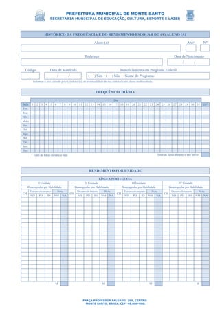 PREFEITURA MUNICIPAL DE MONTE SANTO
SECRETARIA MUNICIPAL DE EDUCAÇÃO, CULTURA, ESPORTE E LAZER
PRAÇA PROFESSOR SALGADO, 200, CENTRO.
MONTE SANTO, BAHIA. CEP: 48.800-000.
HISTÓRICO DA FREQUÊNCIA E DO RENDIMENTO ESCOLAR DO (A) ALUNO (A)
Aluno (a) Ano¹ Nº
Endereço Data de Nascimento
/ /
Código Data de Matrícula Beneficiamento em Programa Federal
/ / ( ) Sim ( ) Não Nome do Programa:
¹ Informar o ano cursado pelo (a) aluno (a), na eventualidade de sua matrícula em classe multisseriada.
FREQUÊNCIA DIÁRIA
Dia
Mês 1 2 3 4 5 6 7 8 9 10 11 12 13 14 15 16 17 18 19 20 21 22 23 24 25 26 27 28 29 30 31 TF²
Fev.
Mar.
Abr.
Maio
Jun.
Jul.
Ago.
Set.
Out.
Nov.
Dez.
² Total de faltas durante o mês. Total de faltas durante o ano letivo
RENDIMENTO POR UNIDADE
LÍNGUA PORTUGUESA
I Unidade II Unidade III Unidade IV Unidade
Desempenho por Habilidade Desempenho por Habilidade Desempenho por Habilidade Desempenho por Habilidade
CH
Desenvolvimento Nota
CH
Desenvolvimento Nota
CH
Desenvolvimento Nota
CH
Desenvolvimento Nota
ND PD ID NM NA ND PD ID NM NA ND PD ID NM NA ND PD ID NM NA
M M M M
 