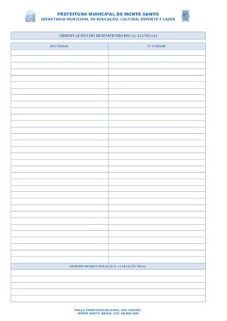 PREFEITURA MUNICIPAL DE MONTE SANTO
SECRETARIA MUNICIPAL DE EDUCAÇÃO, CULTURA, ESPORTE E LAZER
PRAÇA PROFESSOR SALGADO, 200, CENTRO.
MONTE SANTO, BAHIA. CEP: 48.800-000.
OBSERVAÇÕES DO DESEMPENHO DO (A) ALUNO (A)
III UNIDADE IV UNIDADE
PERÍODO DE RECUPERAÇÃO E AVALIAÇÃO FINAL
 