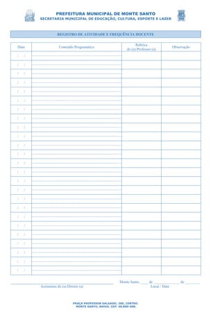 PREFEITURA MUNICIPAL DE MONTE SANTO
SECRETARIA MUNICIPAL DE EDUCAÇÃO, CULTURA, ESPORTE E LAZER
PRAÇA PROFESSOR SALGADO, 200, CENTRO.
MONTE SANTO, BAHIA. CEP: 48.800-000.
REGISTRO DE ATIVIDADE E FREQUÊNCIA DOCENTE
Data Conteúdo Programático
Rubrica
do (a) Professor (a)
Observação
/ /
/ /
/ /
/ /
/ /
/ /
/ /
/ /
/ /
/ /
/ /
/ /
/ /
/ /
/ /
/ /
/ /
/ /
/ /
/ /
/ /
/ /
/ /
/ /
/ /
Monte Santo, ____ de ______________ de ________
Assinatura do (a) Diretor (a) Local / Data
 