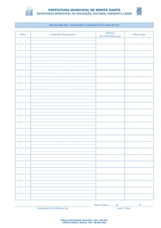 PREFEITURA MUNICIPAL DE MONTE SANTO
SECRETARIA MUNICIPAL DE EDUCAÇÃO, CULTURA, ESPORTE E LAZER
PRAÇA PROFESSOR SALGADO, 200, CENTRO.
MONTE SANTO, BAHIA. CEP: 48.800-000.
REGISTRO DE ATIVIDADE E FREQUÊNCIA DOCENTE
Data Conteúdo Programático
Rubrica
do (a) Professor (a)
Observação
/ /
/ /
/ /
/ /
/ /
/ /
/ /
/ /
/ /
/ /
/ /
/ /
/ /
/ /
/ /
/ /
/ /
/ /
/ /
/ /
/ /
/ /
/ /
/ /
/ /
Monte Santo, ____ de ______________ de ________
Assinatura do (a) Diretor (a) Local / Data
 