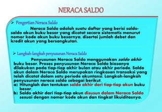 NERACA SALDO
 Pengertian Neraca Saldo
Neraca Saldo adalah suatu daftar yang berisi saldo-
saldo akun buku besar yang dicatat secara sistematis menurut
nomor kode akun buku besarnya, disertai jumlah debet dan
kredit akun yang bersangkutan.
 Langkah-langkahpenyusunanNeracaSaldo
Penyusunan Neraca Saldo menggunakan saldo akhir
buku besar. Proses penyusunan Neraca Saldo biasanya
dilakukan pada tiap-tiap akhir bulan atau akhir periode. Saldo
akun dalam Neraca Saldo merupakan ringkasan transaksi yang
telah dicatat dalam satu periode akuntansi. Langkah-langkah
penyusunan neraca saldo sebagai berikut.
a) Hitunglah dan tentukan saldo akhir dari tiap-tiap akun buku
besar.
b) Saldo akhir dari tiap-tiap akun disusun dalam Neraca Saldo
sesuai dengan nomor kode akun dan tingkat likuiditasnya.
 