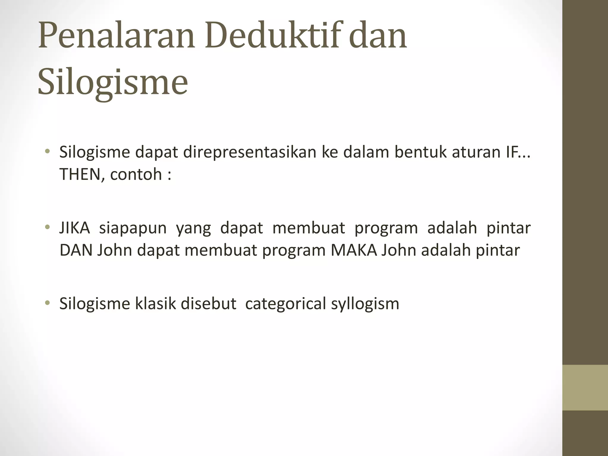 Penalaran Deduktif dan
Silogisme
• Silogisme dapat direpresentasikan ke dalam bentuk aturan IF...
THEN, contoh :
• JIKA siapapun yang dapat membuat program adalah pintar
DAN John dapat membuat program MAKA John adalah pintar
• Silogisme klasik disebut categorical syllogism
 