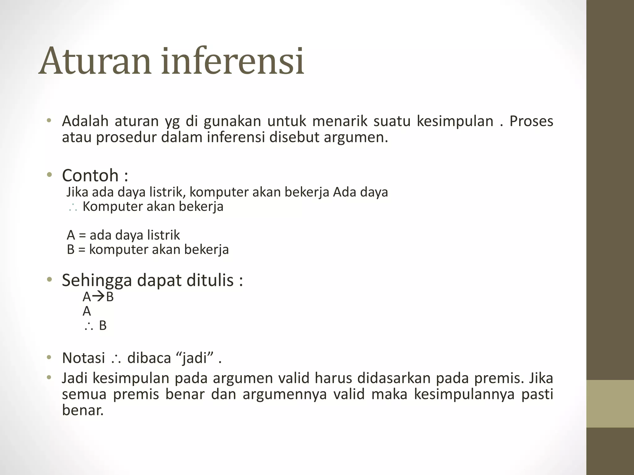 Aturan inferensi
• Adalah aturan yg di gunakan untuk menarik suatu kesimpulan . Proses
atau prosedur dalam inferensi disebut argumen.
• Contoh :
Jika ada daya listrik, komputer akan bekerja Ada daya
 Komputer akan bekerja
A = ada daya listrik
B = komputer akan bekerja
• Sehingga dapat ditulis :
AB
A
 B
• Notasi  dibaca “jadi” .
• Jadi kesimpulan pada argumen valid harus didasarkan pada premis. Jika
semua premis benar dan argumennya valid maka kesimpulannya pasti
benar.
 