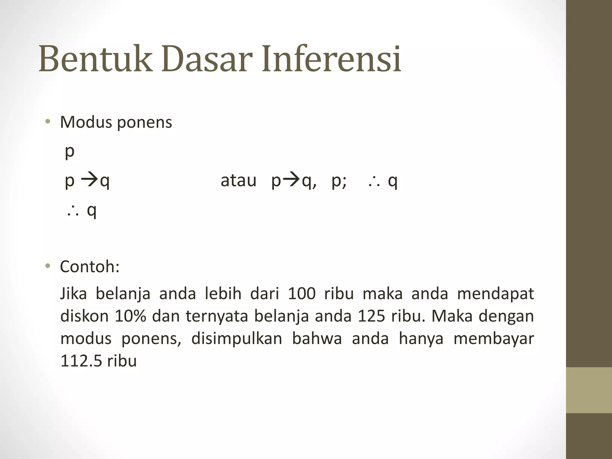 Bentuk Dasar Inferensi
• Modus ponens
p
p q atau pq, p;  q
 q
• Contoh:
Jika belanja anda lebih dari 100 ribu maka anda mendapat
diskon 10% dan ternyata belanja anda 125 ribu. Maka dengan
modus ponens, disimpulkan bahwa anda hanya membayar
112.5 ribu
 