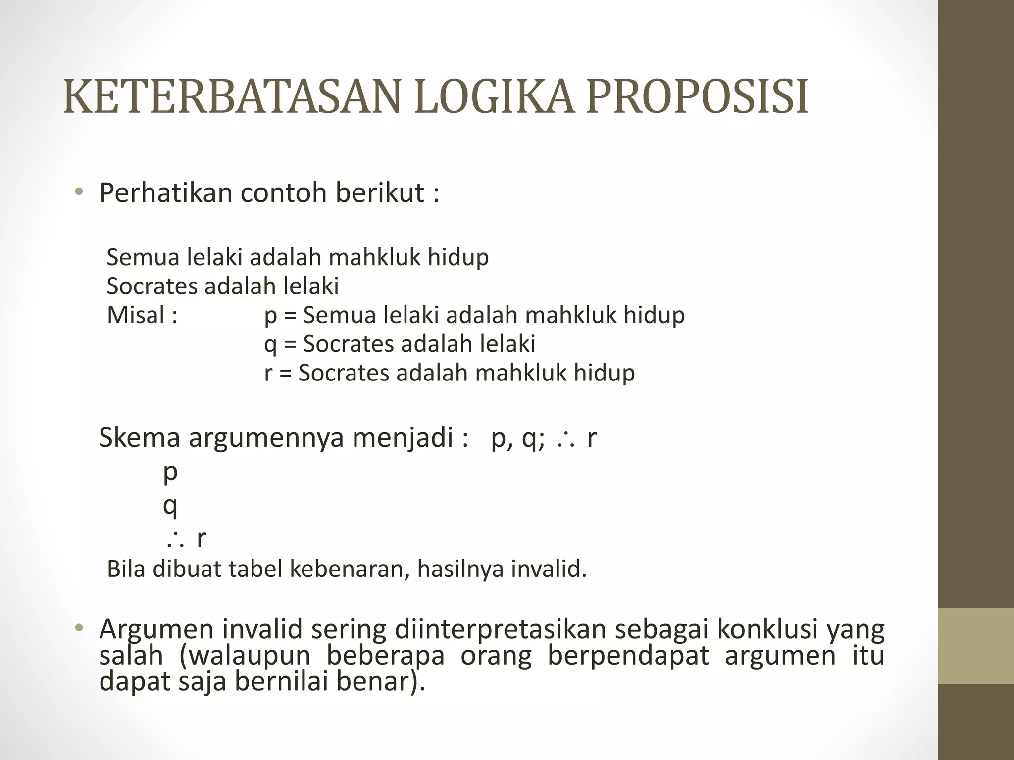 KETERBATASAN LOGIKA PROPOSISI
• Perhatikan contoh berikut :
Semua lelaki adalah mahkluk hidup
Socrates adalah lelaki
Misal : p = Semua lelaki adalah mahkluk hidup
q = Socrates adalah lelaki
r = Socrates adalah mahkluk hidup
Skema argumennya menjadi : p, q;  r
p
q
 r
Bila dibuat tabel kebenaran, hasilnya invalid.
• Argumen invalid sering diinterpretasikan sebagai konklusi yang
salah (walaupun beberapa orang berpendapat argumen itu
dapat saja bernilai benar).
 