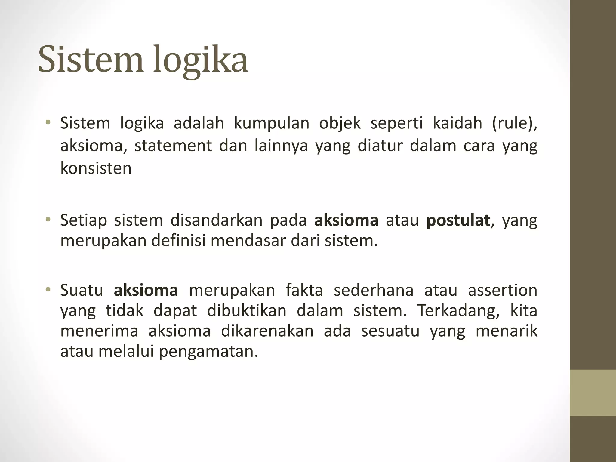 Sistem logika
• Sistem logika adalah kumpulan objek seperti kaidah (rule),
aksioma, statement dan lainnya yang diatur dalam cara yang
konsisten
• Setiap sistem disandarkan pada aksioma atau postulat, yang
merupakan definisi mendasar dari sistem.
• Suatu aksioma merupakan fakta sederhana atau assertion
yang tidak dapat dibuktikan dalam sistem. Terkadang, kita
menerima aksioma dikarenakan ada sesuatu yang menarik
atau melalui pengamatan.
 