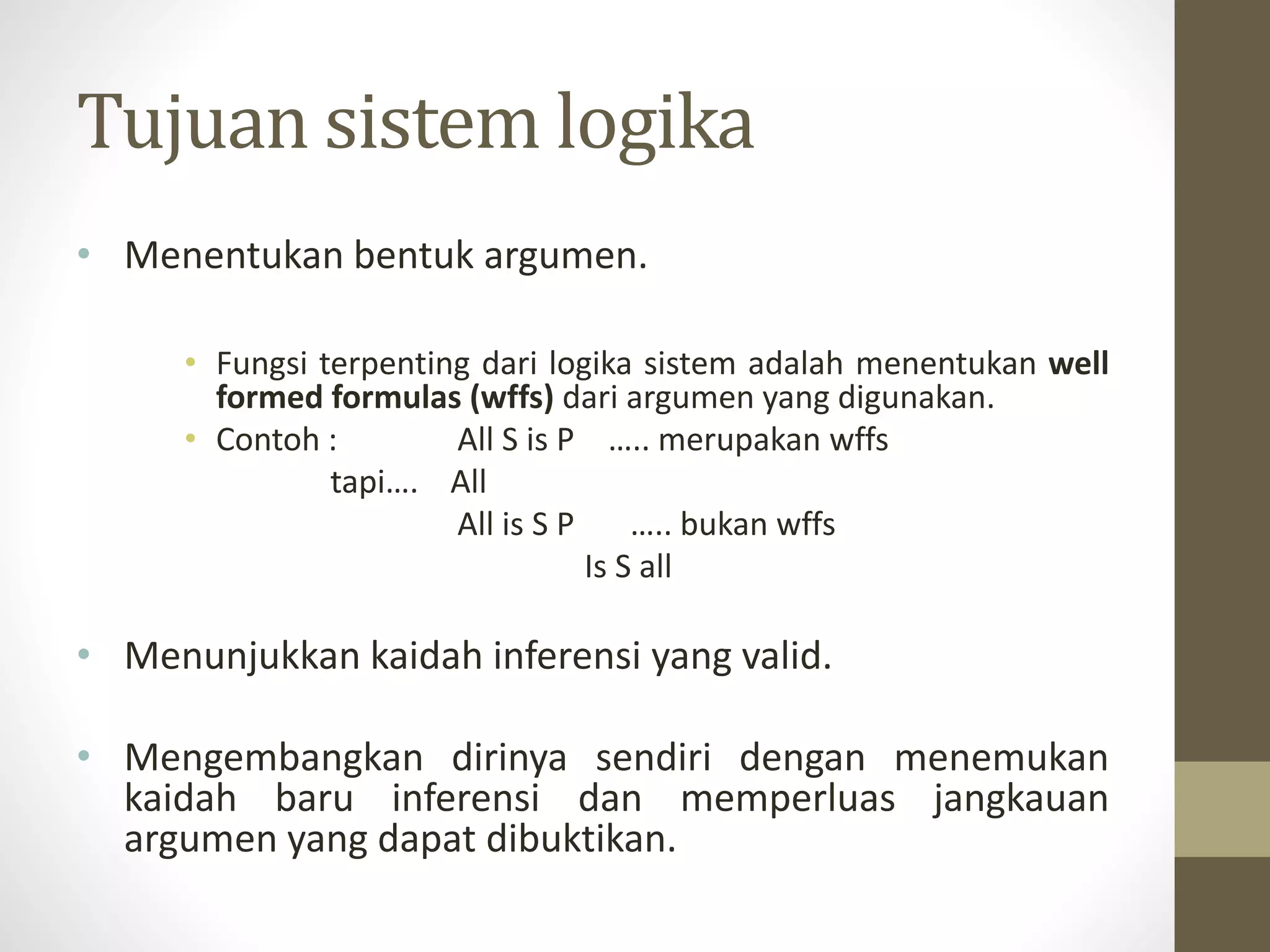 Tujuan sistem logika
• Menentukan bentuk argumen.
• Fungsi terpenting dari logika sistem adalah menentukan well
formed formulas (wffs) dari argumen yang digunakan.
• Contoh : All S is P ….. merupakan wffs
tapi…. All
All is S P ….. bukan wffs
Is S all
• Menunjukkan kaidah inferensi yang valid.
• Mengembangkan dirinya sendiri dengan menemukan
kaidah baru inferensi dan memperluas jangkauan
argumen yang dapat dibuktikan.
 