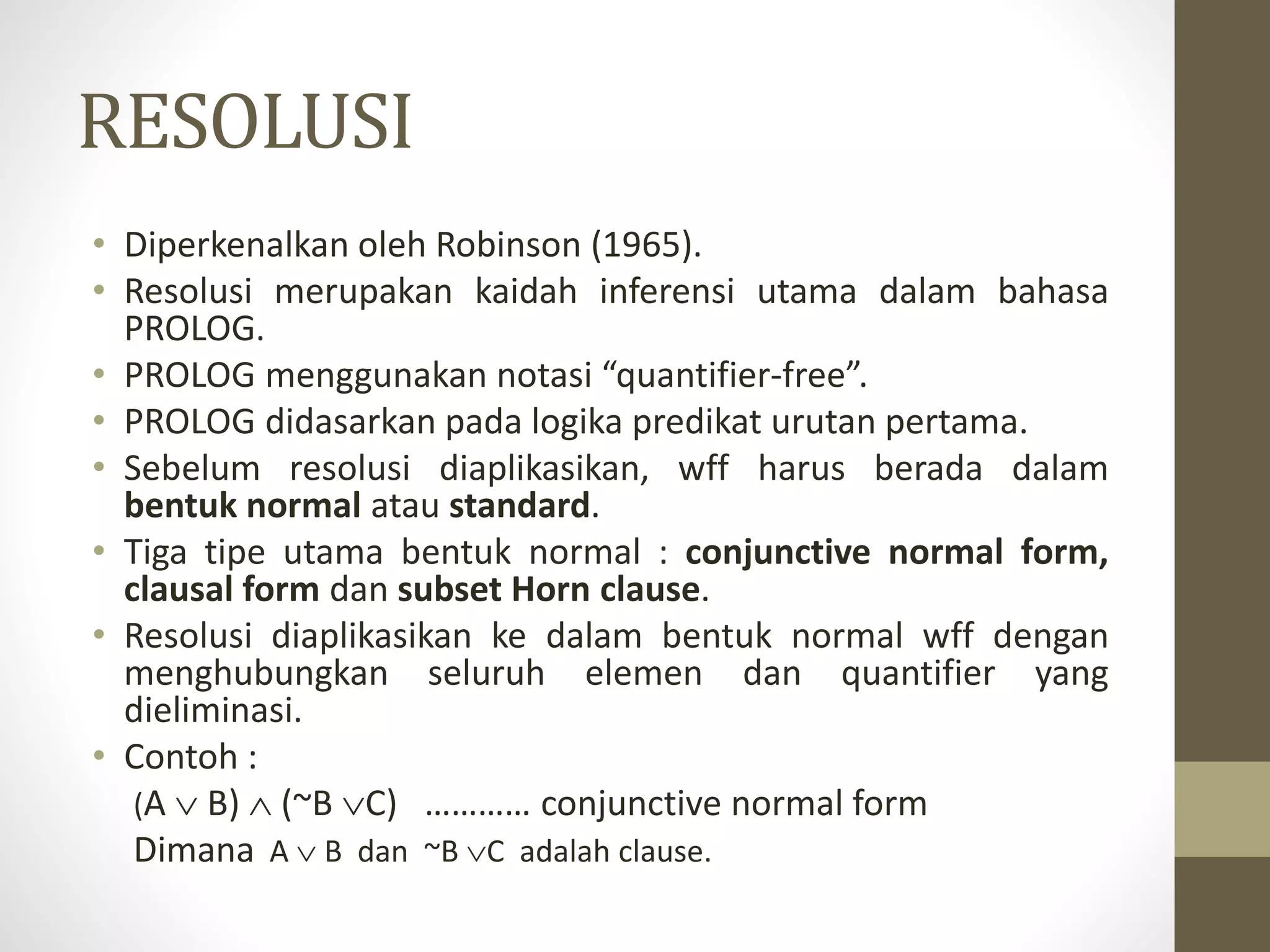 RESOLUSI
• Diperkenalkan oleh Robinson (1965).
• Resolusi merupakan kaidah inferensi utama dalam bahasa
PROLOG.
• PROLOG menggunakan notasi “quantifier-free”.
• PROLOG didasarkan pada logika predikat urutan pertama.
• Sebelum resolusi diaplikasikan, wff harus berada dalam
bentuk normal atau standard.
• Tiga tipe utama bentuk normal : conjunctive normal form,
clausal form dan subset Horn clause.
• Resolusi diaplikasikan ke dalam bentuk normal wff dengan
menghubungkan seluruh elemen dan quantifier yang
dieliminasi.
• Contoh :
(A  B)  (~B C) ………… conjunctive normal form
Dimana A  B dan ~B C adalah clause.
 