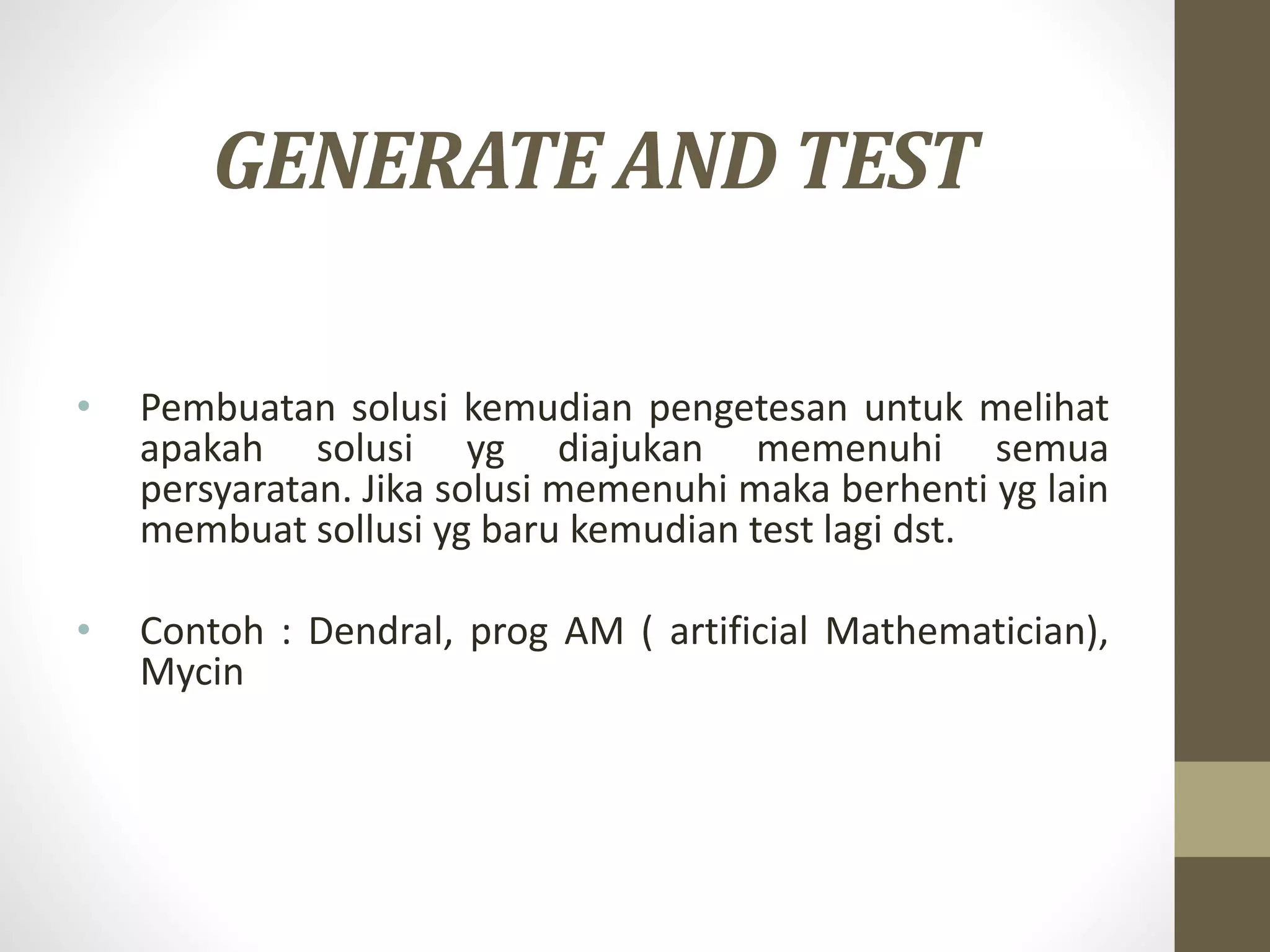 GENERATE AND TEST
• Pembuatan solusi kemudian pengetesan untuk melihat
apakah solusi yg diajukan memenuhi semua
persyaratan. Jika solusi memenuhi maka berhenti yg lain
membuat sollusi yg baru kemudian test lagi dst.
• Contoh : Dendral, prog AM ( artificial Mathematician),
Mycin
 