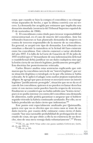 CUARTA PARTE: DE LAS TUTELAS Y CURATELAS
661
cosas, que cuando se hizo la compra el concubino y su cónyuge
vivían separados de hecho, y que la última convivía con un ter-
cero. La demanda fue acogida por estimarse que implicaba una
donación simulada (sentencia del Tribunal Supremo español de
15 de noviembre de 1968).
f) El concubinato como título para invocar responsabilidad
extracontractual, en el caso de muerte del concubino. Ante los
tribunales franceses se han planteado demandas de mujeres en
contra de terceros responsables de la muerte de su concubino.
En general, se aceptó este tipo de demandas. Los tribunales no
entraban a discutir la naturaleza ni la licitud del lazo existente
entre los concubinos. Este criterio comenzó a variar alrededor
del año 1937. Un fallo de la Corte de Casación de 27 de julio de
1937 resolvió que el “demandante de una indemnización delictual
o cuasidelictual debía justificar no un daño cualquiera sino que
la lesión cierta de un interés legítimo, jurídicamente protegido”.
Esta doctrina fue posteriormente reiterada.
Carlos Álvarez analiza estas sentencias explicando que esti-
maron que la concubina carecía de un “interés legítimo”, por ser
su situación ilegítima o extralegal, en la que ella misma se había
colocado. Se le aplicó el adagio nemo auditur propiam turpitudinem
allegans. Se agregó que para accionar es necesario tener un interés
legítimo “jurídicamente protegido”, situación que no se da en el
caso de los concubinos, quienes si no pueden reclamar derechos
entre sí con menos razón pueden hacerlo respecto de terceros.
Finalmente se consideró que no había sufrido una “lesión cierta”,
pues si no podía intentar en contra del concubino una demanda
de alimentos, nadie podría garantizar o asegurar que si hubiere
seguido viviendo la habría continuado ayudando. Por ello, no se
habría producido un daño cierto que indemnizar.586
Este punto está especialmente analizado por Quintanilla,
quien cree que no es efectivo que en estos casos se trate de un
daño incierto, por cuanto debe estimarse como cierto el daño
cuando “hay una razonable probabilidad de prolongación de un
estado de cosas, sin que obste a ello la no existencia de un dere-
cho, sino de una mera ventaja dada voluntariamente”.587
Piensa
586
Ob. cit., pp. 18-19. Véase sobre este punto también COÑUECAR y LEÓN,
ob. cit., pp. 122 y ss.
587
Ob. cit., p. 245.
 