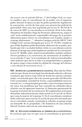 DERECHO DE FAMILIA
668
Así ocurre con el artículo 210 inc. 1º del Código Civil, en cuan-
to establece que el concubinato de la madre con el supuesto
padre durante la época en que ha podio producirse legalmente
la concepción, servirá de base para una presunción judicial de
paternidad. Otro caso, hoy suprimido por la Ley Nº 20.152 de 9
de enero de 2007, se encontraba en el artículo 18 de la ley sobre
Abandono de Familia y Pago de Pensiones Alimenticias, según el
cual “serán solidariamente responsables del pago de la pensión
alimenticia quien viviere en concubinato con el padre, madre o
cónyuge alimentante…”. Además el antiguo artículo 280 Nº 3 del
Código Civil –norma derogada por la Ley Nº 19.585– establecía
que el hijo ilegítimo podía demandar alimentos de su padre, pro-
bando que éste y su madre habían vivido en concubinato notorio
durante el tiempo que pudo legalmente producirse la concepción.
La Ley Nº 20.066, sobre violencia intrafamiliar, también atribuye
efectos jurídicos a la convivencia sin matrimonio al establecer
en su artículo 5º que “será constitutivo de violencia intrafamiliar
todo maltrato que afecte la vida o la integridad física o psíquica
de quien tenga o haya tenido la calidad de cónyuge del ofensor
o una relación de convivencia con él…”.
929. APORTE DE LA JURISPRUDENCIA NACIONAL. Han sido los Tribu-
nales los que, frente al vacío legal, han ido dando solución a diversas
cuestiones que tienen como telón de fondo las uniones extrama-
ritales, recurriendo para ello a las normas generales del Derecho
Civil (comunidad, sociedad de hecho, responsabilidad extracon-
tractual, etc.) o a los principios generales, como el enriquecimiento
sin causa. Los problemas que han conocido los tribunales dicen
relación con las siguientes materias: A) Situación patrimonial de
la pareja al término de la convivencia, B) Legitimación activa para
demandar indemnización por daño moral en el caso de un ilícito
que causa la muerte de la pareja; C) Si el concubinato constituye
título suficiente para enervar la acción de precario intentada por
un ex concubino cuando, terminada la relación, su pareja ocupa
un inmueble de su propiedad, y D) Existencia de una relación
laboral. Veamos cada una de estas situaciones.
930. A) SITUACIÓN PATRIMONIAL AL TÉRMINO DE LA CONVIVENCIA.
Es corriente que una vez que cesa el concubinato se presenten
 