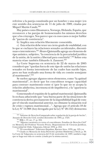 CUARTA PARTE: DE LAS TUTELAS Y CURATELAS
649
referirse a la pareja constituida por un hombre y una mujer (en
este sentido dos sentencias de 11 de julio de 1989, citadas por
Miquel Martin Casals.560
Hay países como Dinamarca, Noruega, Holanda, España, que
reconocen a las parejas de homosexuales los mismos derechos
que a los cónyuges. Nos parece que en esos casos es mejor hablar
de “pactos de convivencia”.
b) Implica una relación libremente consentida.
c) Esta relación debe tener un cierto grado de estabilidad, con
lo que se excluyen las relaciones sexuales accidentales, disconti-
nuas o intermitentes.561
Álvaro Quintanilla agrega un elemento de
tipo anímico, subjetivo, “la conciencia de la precariedad jurídica
de la unión, de la unión y libertad para concluirla”.562
Sobre esta
materia véase también Eduardo A. Zannoni.563
La Corte Suprema en sentencia de 22 de marzo de 2005
consideró que “quedan fuera de este tipo de unión las relaciones
sexuales en forma intermitente de las cuales han nacido hijos,
pero no han realizado una forma de vida en común semejante
al matrimonio”.564
Se suelen agregar algunos otros elementos, como “la aptitud
matrimonial”, es decir que los concubinos tengan capacidad
para contraer matrimonio entre sí (por lo que no se acepta la
relación adulterina, incestuosa ni de impúberes), y la “apariencia
matrimonial”.
Comentando el requisito de la aptitud matrimonial, Quintanilla
lo rechaza aduciendo que “una buena parte de las situaciones de
convivencia deriva precisamente de la imposibilidad legal de rom-
per el vínculo matrimonial anterior, no obstante la situación real
de crisis y ruptura matrimonial…”. Agrega que el artículo 18 de
la Ley Nº 14.908 (hoy derogado por la Ley Nº 20.152) demuestra
560
“Informe de Derecho Comparado sobre regulación de la pareja de hecho”,
Anuario de Derecho Civil, octubre-diciembre de 1995, p. 1723.
561
RDJ, t. 57, sec. 1ª, p. 164.
562
“Algunas cuestiones en torno al concubinato, Estudios de Derecho Civil”
en Memoria del Profesor Victorio Pescio, Departamento de Ciencias Jurídicas,
Universidad de Chile, Valparaíso, Edeval, 1976, p. 212.
563
“El concubinato”, Ediciones Depalma, Buenos Aires, 1970, pp. 125 y ss.
564
Citado en Memoria de doña FRANCISCA JAVIERA HERMOSILLA SOLÍS, p. 30.
La Corte de Valparaíso en sentencia del 15 de noviembre de 1997, también exige
que se haga una vida en común (citada por la misma autora).
 
