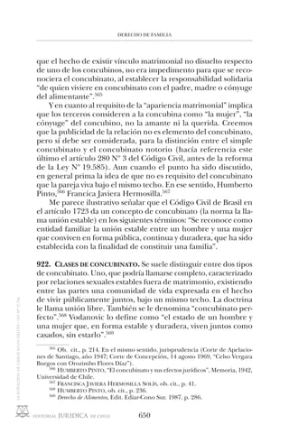 DERECHO DE FAMILIA
650
que el hecho de existir vínculo matrimonial no disuelto respecto
de uno de los concubinos, no era impedimento para que se reco-
nociera el concubinato, al establecer la responsabilidad solidaria
“de quien viviere en concubinato con el padre, madre o cónyuge
del alimentante”.565
Y en cuanto al requisito de la “apariencia matrimonial” implica
que los terceros consideren a la concubina como “la mujer”, “la
cónyuge” del concubino, no la amante ni la querida. Creemos
que la publicidad de la relación no es elemento del concubinato,
pero sí debe ser considerada, para la distinción entre el simple
concubinato y el concubinato notorio (hacía referencia este
último el artículo 280 Nº 3 del Código Civil, antes de la reforma
de la Ley Nº 19.585). Aun cuando el punto ha sido discutido,
en general prima la idea de que no es requisito del concubinato
que la pareja viva bajo el mismo techo. En ese sentido, Humberto
Pinto,566
Francica Javiera Hermosilla.567
Me parece ilustrativo señalar que el Código Civil de Brasil en
el artículo 1723 da un concepto de concubinato (la norma la lla-
ma unión estable) en los siguientes términos: “Se reconoce como
entidad familiar la unión estable entre un hombre y una mujer
que conviven en forma pública, continua y duradera, que ha sido
establecida con la finalidad de constituir una familia”.
922. CLASES DE CONCUBINATO. Se suele distinguir entre dos tipos
de concubinato. Uno, que podría llamarse completo, caracterizado
por relaciones sexuales estables fuera de matrimonio, existiendo
entre las partes una comunidad de vida expresada en el hecho
de vivir públicamente juntos, bajo un mismo techo. La doctrina
le llama unión libre. También se le denomina “concubinato per-
fecto”.568
Vodanovic lo define como “el estado de un hombre y
una mujer que, en forma estable y duradera, viven juntos como
casados, sin estarlo”.569
565
Ob. cit., p. 214. En el mismo sentido, jurisprudencia (Corte de Apelacio-
nes de Santiago, año 1947; Corte de Concepción, 14 agosto 1969, “Celso Vergara
Burgos con Orozimbo Flores Díaz”).
566
HUMBERTO PINTO, “El concubinato y sus efectos jurídicos”, Memoria, 1942,
Universidad de Chile.
567
FRANCISCA JAVIERA HERMOSILLA SOLÍS, ob. cit., p. 41.
568
HUMBERTO PINTO, ob. cit., p. 236.
569
Derecho de Alimentos, Edit. Ediar-Cono Sur. 1987, p. 286.
 