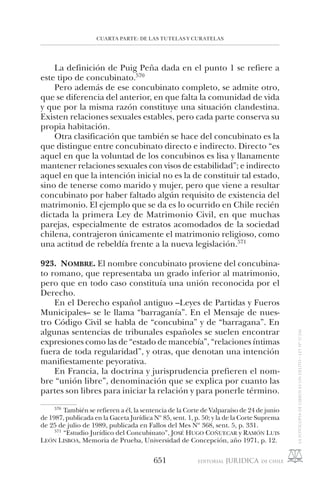 CUARTA PARTE: DE LAS TUTELAS Y CURATELAS
651
La definición de Puig Peña dada en el punto 1 se refiere a
este tipo de concubinato.570
Pero además de ese concubinato completo, se admite otro,
que se diferencia del anterior, en que falta la comunidad de vida
y que por la misma razón constituye una situación clandestina.
Existen relaciones sexuales estables, pero cada parte conserva su
propia habitación.
Otra clasificación que también se hace del concubinato es la
que distingue entre concubinato directo e indirecto. Directo “es
aquel en que la voluntad de los concubinos es lisa y llanamente
mantener relaciones sexuales con visos de estabilidad”; e indirecto
aquel en que la intención inicial no es la de constituir tal estado,
sino de tenerse como marido y mujer, pero que viene a resultar
concubinato por haber faltado algún requisito de existencia del
matrimonio. El ejemplo que se da es lo ocurrido en Chile recién
dictada la primera Ley de Matrimonio Civil, en que muchas
parejas, especialmente de estratos acomodados de la sociedad
chilena, contrajeron únicamente el matrimonio religioso, como
una actitud de rebeldía frente a la nueva legislación.571
923. NOMBRE. El nombre concubinato proviene del concubina-
to romano, que representaba un grado inferior al matrimonio,
pero que en todo caso constituía una unión reconocida por el
Derecho.
En el Derecho español antiguo –Leyes de Partidas y Fueros
Municipales– se le llama “barraganía”. En el Mensaje de nues-
tro Código Civil se habla de “concubina” y de “barragana”. En
algunas sentencias de tribunales españoles se suelen encontrar
expresiones como las de “estado de mancebía”, “relaciones íntimas
fuera de toda regularidad”, y otras, que denotan una intención
manifiestamente peyorativa.
En Francia, la doctrina y jurisprudencia prefieren el nom-
bre “unión libre”, denominación que se explica por cuanto las
partes son libres para iniciar la relación y para ponerle término.
570
También se refieren a él, la sentencia de la Corte de Valparaíso de 24 de junio
de 1987, publicada en la Gaceta Jurídica Nº 85, sent. 1, p. 50; y la de la Corte Suprema
de 25 de julio de 1989, publicada en Fallos del Mes Nº 368, sent. 5, p. 331.
571
“Estudio Jurídico del Concubinato”, JOSÉ HUGO COÑUECAR y RAMÓN LUIS
LEÓN LISBOA, Memoria de Prueba, Universidad de Concepción, año 1971, p. 12.
 