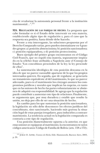 CUARTA PARTE: DE LAS TUTELAS Y CURATELAS
653
cita de revalorizar la autonomía personal frente a la institución
matrimonial…”.575
924. REGULACIÓN DE LAS PAREJAS DE HECHO. La pregunta que
cabe formular es si el Estado debe intervenir en esta materia,
estableciendo algún tipo de regulación y, para el caso que la
respuesta sea positiva, hasta dónde debe hacerlo.
Frente a esta interrogante, las soluciones propuestas por el
Derecho Comparado varían, pero pueden sistematizarse en 4 gran-
des grupos: a) posición abstencionista; b) posición sancionadora;
c) posición equiparadora, y d) posición proteccionista.
Buen ejemplo del primer grupo encontramos en el Código
Civil Francés, que no reguló esta materia, seguramente inspira-
do en la célebre frase atribuida a Napoleón ante el Consejo de
Estado: “Los concubinos prescinden de la ley; la ley prescinde
de ellos”.
La sustentación ideológica de esta posición descansa en la
idea de que no parece razonable apartarse de lo que los propios
interesados quieren. En seguida, que de regularse, se generaría
un tratamiento equivalente al del matrimonio, lo que no parece
adecuado, pues en el matrimonio los cónyuges asumen los com-
promisos jurídicos y morales que implican las nupcias, en tanto
que en las uniones de hecho las partes voluntariamente se abstie-
nen de adquirir esa responsabilidad. Se agrega que la regulación
puede contribuir a aumentar este tipo de relaciones. Finalmente,
se argumenta que, por muy duradera y estable que resulte la
unión, no deja por ello de ser una situación de hecho.
En cambio para los que sustentan la posición sancionadora,
la legislación no sólo debe desconocer los efectos jurídicos del
concubinato, sino sancionarlo, haciendo más gravosa la situa-
ción legal de estas parejas irregulares, para inducirlos a contraer
matrimonio. La tendencia actual en la legislación comparada es
contraria a este tipo de regulación.
Una posición diametralmente opuesta a la anterior, en que
estas uniones se equiparan al matrimonio, la encontramos en varios
códigos americanos: Código de Familia de Bolivia (arts. 158 a 172);
575
JORGE O. AZPIRI, Uniones de Hecho, Edit. Hammurabi, Buenos Aires, 2003,
p. 26.
 