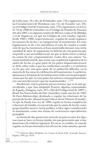 DERECHO DE FAMILIA
654
de Cuba (arts. 18 y 19); de El Salvador (arts. 118 y siguientes); en
las Constituciones de Honduras (art. 11); de Ecuador (art. 23);
en el Código Civil de Guatemala (arts. 173 y siguientes); en la Ley
Nº 54 de 1990 de Colombia; en el Código de Familia de Panamá
del año 1995; y en algunos estados de México, como el de Hidalgo
y el de Zapatecas, en que los Códigos de esos estados, vigentes
desde 1983 y 1986, respectivamente, regulan de modo orgánico
las uniones de hecho y su equiparación al matrimonio. En estas
legislaciones se da a los concubinos el trato de casados a condi-
ción de que la convivencia se haya mantenido durante una cierta
cantidad de años. Se argumenta en defensa de esta posición que
responde a una necesidad social, sin que se deba entrar a valorar
las causas de este comportamiento. Como dice una autora: “La
razón fundamental de que exista una regulación legislativa de la
unión de hecho en gran parte de los países hispanoamericanos
se debe sobre todo a que las condiciones sociales y económicas
en las que vive una gran parte de su población dificulta, en la
mayoría de los casos, la celebración del matrimonio. La pobreza,
ignorancia y la lejanía de las instituciones civiles son las principales
causas por las que en esos países las uniones extramatrimoniales
son casi más frecuentes que las matrimoniales…”.576
Finalmente está la posición proteccionista, que es la más ge-
neralizada, y que han adoptado Francia, algunas comunidades
de España, Paraguay (arts. 217 a 224 del Código Civil de 1987) y
Brasil. En Nueva Gales del Sur (Australia) existe una ley de 1984,
De Facto Relationschips, destinada a regular las relaciones de las
parejas de hecho. Situación parecida se da en Ontario (Canadá),
en que la Family Law Act, de 1990, regula en forma completa las
relaciones de familia, reconociendo que la unión de hecho como
grupo familiar merece tutela jurídica, si bien sigue considerando
al matrimonio como una forma de convivencia especialmente
protegida.
La forma de dar protección varía de un país en otro. En algu-
nos casos se hace en forma tímida, sin más pretensión que evitar
situaciones de evidente injusticia. En otros, en cambio, se trata de
regular en forma sistemática los efectos de estas uniones, permi-
576
CAROLINA MESA MARRERA, Las Uniones de Hecho, Edit. Aranzadi, Navarra,
España, 1999, pp. 72-73.
 