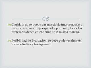 
 Claridad: no se puede dar una doble interpretación a
un mismo aprendizaje esperado, por tanto, todos los
profesores deben entenderlos de la misma manera.
 Posibilidad de Evaluación: se debe poder evaluar en
forma objetiva y transparente.
 