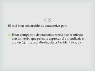 
Si está bien construido, se caracteriza por:
 Estar compuesto de oraciones cortas que se inician
con un verbo que permite expresar el aprendizaje en
acción (ej: prepara, diseña, describe, identifica, etc.);
 