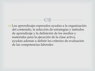 
 Los aprendizajes esperados ayudan a la organización
del contenido, la selección de estrategias y métodos
de aprendizaje y la definición de los medios y
materiales para la ejecución de la clase activa,
ayudan además a definir los criterios de evaluación
de las competencias laborales
 
