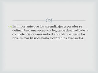 
 Es importante que los aprendizajes esperados se
definan bajo una secuencia lógica de desarrollo de la
competencia organizando el aprendizaje desde los
niveles más básicos hasta alcanzar los avanzados.
 