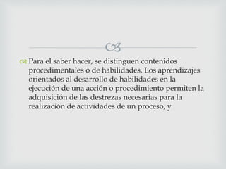 
 Para el saber hacer, se distinguen contenidos
procedimentales o de habilidades. Los aprendizajes
orientados al desarrollo de habilidades en la
ejecución de una acción o procedimiento permiten la
adquisición de las destrezas necesarias para la
realización de actividades de un proceso, y
 