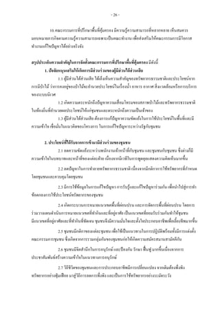 - 26 -
10.คณะกรรมการที่ปรึกษาพื้นที่คุ้มครอง มีความรู้ความสามารถที่หลากหลาย เห็นสมควร
มอบหมายภารกิจตามความรู้ความสามารถเฉพาะเป็นคณะทางาน เพื่อส่งเสริมให้คณะกรรมการมีโอกาส
ทางานแก้ไขปัญหาได้อย่างจริงจัง
สรุปประเด็นความสาคัญในการจัดตั้งคณะกรรมการที่ปรึกษาพื้นที่คุ้มครอง มีดังนี้
1. ปัจจัยหนุนเสริมให้เกิดการมีส่วนร่วมของผู้มีส่วนได้ส่วนเสีย
1.1 ผู้มีส่วนได้ส่วนเสีย ได้เล็งเห็นความสาคัญของทรัพยากรธรรมชาติและประโยชน์จาก
การมีป่าไม้ว่าการคงอยู่ของป่าไม้จะอานวยประโยชน์ในเรื่องน้า อาหาร อากาศ สิ่งแวดล้อมหรือการบริการ
ของระบบนิเวศ
1.2 เกิดความตระหนักถึงปัญหาความเสื่อมโทรมของสภาพป่าไม้และทรัพยากรธรรมชาติ
ในท้องถิ่นที่อานวยผลประโยชน์ให้แก่ชุมชนและตระหนักถึงความเป็นเจ้าของ
1.3 ผู้มีส่วนได้ส่วนเสีย ต้องการแก้ปัญหาความขัดแย้งในการใช้ประโยชน์ในพื้นที่และมี
ความเข้าใจ เชื่อมั่นในแนวคิดของโครงการ ในการแก้ไขปัญหาระหว่างรัฐกับชุมชน
2. ประโยชน์ที่ได้รับจากการเข้ามามีส่วนร่วมของชุมชน
2.1 ลดความขัดแย้งระหว่างพนักงานเจ้าหน้าที่กับชุมชน และชุมชนกับชุมชน ซึ่งต่างก็มี
ความเข้าใจในบทบาทและหน้าที่ของแต่ละฝ่าย เนื่องจากมีเวทีในการพูดคุยแสดงความคิดเห็นมากขึ้น
2.2 ลดปัญหาในการทาลายทรัพยากรธรรมชาติ เนื่องจากมีกติกาการใช้ทรัพยากรที่กาหนด
โดยชุมชนและควบคุมโดยชุมชน
2.3 มีการใช้ข้อมูลในการแก้ไขปัญหา การรับรู้และแก้ไขปัญหาร่วมกัน เพื่อนาไปสู่การทา
ข้อตกลงการใช้ประโยชน์ทรัพยากรของชุมชน
2.4 เกิดกระบวนการหมายแนวเขตพื้นที่ผ่อนปรน และการจัดการพื้นที่ผ่อนปรน โดยการ
ร่วมวางแผนดาเนินการหมายแนวเขตที่ทากินและที่อยู่อาศัย เป็นแนวเขตที่ยอมรับร่วมกันทาให้ชุมชน
มีแนวเขตที่อยู่อาศัยและที่ทากินที่ชัดเจน ชุมชนจึงมีความมั่นใจและตั้งใจประกอบอาชีพเพื่อเลี้ยงชีพมากขึ้น
2.5 ชุมชนมีกติกาของแต่ละชุมชน เพื่อใช้เป็นแนวทางในการปฏิบัติพร้อมทั้งมีการแต่งตั้ง
คณะกรรมการชุมชน ซึ่งเกิดจากการรวมกลุ่มกันของชุมชนก่อให้เกิดความสมัครสมานสามัคคีกัน
2.6 ชุมชนมีจิตสานึกในการอนุรักษ์และป้องกัน รักษา ฟื้นฟู มากขึ้นเนื่องจากการ
ประชาสัมพันธ์สร้างความเข้าใจในแนวทางการอนุรักษ์
2.7 วิถีชีวิตของชุมชนและการประกอบอาชีพมีการเปลี่ยนแปลง จากเดิมต้องพึ่งพิง
ทรัพยากรอย่างฟุ่มเฟือย มาสู่วิถีการลดการพึ่งพิง และเป็นการใช้ทรัพยากรอย่างระมัดระวัง
 