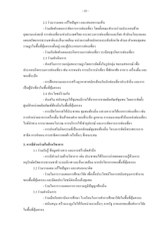 - 35 -
2.2 ร่วมวางแผน แก้ไขปัญหา และเสนอความเห็น
- ร่วมจัดทาแผนการจัดการการท่องเที่ยว โดยตั้งคณะทางานร่วมประกอบด้วย
อุทยานแห่งชาติ การท่องเที่ยวแห่งประเทศไทย กระทรวงการท่องเที่ยวและกีฬา สานักนโยบายและ
แผนทรัพยากรธรรมชาติและสิ่งแวดล้อม หน่วยงานฝ่ายปกครองระดับจังหวัด ตาบล ตัวแทนชุมชน
ราษฎรในพื้นที่คุ้มครองตั้งอยู่ และผู้ประกอบการท่องเที่ยว
- ร่วมกันจัดทาแผนและกิจกรรมการท่องเที่ยว ระเบียบธุรกิจการท่องเที่ยว
2.3 ร่วมดาเนินการ
- ส่งเสริมการรวมกลุ่มของราษฎรโดยการจัดตั้งในรูปกลุ่ม ชมรมสหกรณ์ เพื่อ
ประกอบกิจกรรมการท่องเที่ยว เช่น การขนส่ง การบริการนาเที่ยว ที่พักอาศัย อาหาร เครื่องดื่ม และ
ของที่ระลึก
- การฝึกอบรมและการสร้างยุวอาสาสมัครต้อนรับนักท่องเที่ยวประจาถิ่น และการ
เป็นผู้นาเที่ยวในพื้นที่คุ้มครอง
2.4 ประโยชน์ร่วมกัน
- ส่งเสริม สนับสนุนให้ชุมชนมีรายได้จากการขายผลิตภัณฑ์ชุมชน โดยการจัดตั้ง
ศูนย์จาหน่ายผลิตภัณฑ์ท้องถิ่นในพื้นที่คุ้มครอง
- การเปิดโอกาสให้ประชาชน ชุมชนท้องถิ่น แสวงหารายได้จากการท่องเที่ยว เช่น
การจาหน่ายอาหารเครื่องดื่ม สินค้าของฝาก ของที่ระลึก ลูกหาบ การคมนาคมเข้าถึงแหล่งท่องเที่ยว
ไกด์นาทาง การนวดแผนโบราณ การบริการให้เช่าอุปกรณ์ และการจัดการการท่องเที่ยว
- การส่งเสริมกิจกรรมที่เป็นเอกลักษณ์ชุมชนท้องถิ่น โครงการจัดนิทรรศการการ
สาธิต การจาลอง การสาธิตการทอผ้า หรืออื่นๆ ที่เหมาะสม
3. การมีส่วนร่วมในด้านวิชาการ
3.1 ร่วมรับรู้ ข้อมูลข่าวสาร และการสร้างจิตสานึก
- การมีส่วนร่วมด้านวิชาการ เช่น ประชาชนได้รับการถ่ายทอดความรู้ด้านการ
อนุรักษ์ทรัพยากรธรรมชาติ ระบบนิเวศ และสิ่งแวดล้อม จากนักวิชาการของพื้นที่คุ้มครอง
3.2 ร่วมวางแผน แก้ไขปัญหา และเสนอแนวคิด
- ร่วมในการวางแผนการศึกษาวิจัย เพื่อเอื้อประโยชน์ในการสนับสนุนการทางาน
ของพื้นที่คุ้มครอง และมีผลประโยชน์ต่อเนื่องถึงชุมชน
- ร่วมในการวางแผนการรวบรวมภูมิปัญญาท้องถิ่น
3.3 ร่วมดาเนินการ
- ร่วมมือกับสถาบันการศึกษา โรงเรียนในการทาการศึกษาวิจัยในพื้นที่คุ้มครอง
- สนับสนุน สร้างแรงจูงใจให้กับหน่วยงานอื่นๆ ภาครัฐ ภาคเอกชนเพื่อทาการวิจัย
ในพื้นที่คุ้มครอง
 