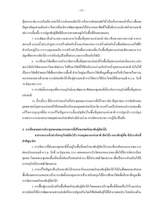- 37 -
คุ้มครอง เช่น การเก็บเห็ด หน่อไม้การลักลอบสัตว์ป่า หรือการลักลอบตัดไม้หรือเก็บหาของป่าอื่นๆ เพื่อลด
ปัญหาภัยคุกคามดังกล่าว จึงควรที่จะมีการพัฒนาชุมชนให้ประกอบอาชีพที่ไม่พึ่งพิงระบบนิเวศป่าธรรมชาติ
เช่น การเลี้ยงผึ้ง การปลูกพันธุ์พืชที่ต้องการทางเศรษฐกิจในพื้นที่ดินของตนเอง
7. การพัฒนาสิ่งอานวยความสะดวกในพื้นที่อุทยานแห่งชาติ เช่น เส้นทางตรวจการณ์ อาคาร
สถานที่ ระบบน้าประปาภูเขา การสร้างฝายกักน้าและกักตะกอน การสร้างฝายกักน้าเพื่อผลิตกระแสไฟฟ้ า
สาหรับหมู่บ้าน การวางทุนจอดเรือ การสร้างท่าเรือเพื่อการท่องเที่ยวในพื้นที่อุทยานแห่งชาติทางทะเล การ
ปลูกพืชอาหารสัตว์ป่า การปรับปรุงป้ายสื่อต่างๆ และการป้องกันไฟป่า
8. การศึกษาวิจัยเพื่อการบริหารจัดการพื้นที่อุทยานแห่งชาติในพื้นที่อุทยานแห่งชาติหลายๆ แห่ง
พบว่ามีนักวิจัยจากมหาวิทยาลัยต่างๆ ไปศึกษาวิจัยที่ได้ดาเนินงานร่วมกับหัวหน้าอุทยานแห่งชาติ ยังไม่ได้
เป็นการวิจัยที่นาผลมาใช้เพื่อการจัดการพื้นที่ ส่วนใหญ่จะเป็นการวิจัยข้อมูลพื้นฐานหรือชีววิทยาหรือความ
หลากหลายทางชีวภาพ การปล่อยสัตว์ป่าคืนสู่ธรรมชาติ การวิจัยการใช้ประโยชน์ที่ดินตามมติ ค.ร.ม. วันที่
30 มิถุนายน 2541
9. การจัดตั้งกองทุนเพื่อการอนุรักษ์และพัฒนาอาชีพของชุมชนที่เกี่ยวกับการอนุรักษ์พื้นที่อุทยาน
แห่งชาติ
10. เรื่องอื่นๆ ที่มีการนาเสนอในที่ประชุมคณะกรรมการที่ปรึกษา เช่น ปัญหาขยะ การจัดทาแผน
ยุทธศาสตร์อุทยานแห่งชาติให้สอดคล้องกับแผนยุทธศาสตร์จังหวัด การสร้างเครือข่ายของประชาชนเพื่อ
แก้ไขการบุกรุกที่ดิน การแก้ไขปัญหาการเลี้ยงปศุสัตว์ในพื้นที่อุทยานแห่งชาติ การปลูกป่ า การปลูก
ยางพารา การหมายแนวเขตอุทยานแห่งชาติอย่างมีส่วนร่วม การจัดการจราจร การกู้ภัย เป็นต้น
3. การศึกษาผลการประชุมของคณะกรรมการที่ปรึกษาเขตรักษาพันธุ์สัตว์ป่ า
จากรายงานถึงสานักอนุรักษ์สัตว์ป่ า กรมอุทยานแห่งชาติ สัตว์ป่ า และพันธุ์พืช มีประเด็นที่
สาคัญๆ เช่น
1. การจัดการที่ดินของชุมชนที่ตั้งอยู่ในพื้นที่เขตรักษาพันธุ์สัตว์ป่าและซ้อนทับตามแนวเขต การ
ผ่อนปรนตามมติ ค.ร.ม. วันที่ 30 มิถุนายน 2541 ตลอดจนการรังวัดหมายแนวเขต เพื่อให้มีการจัดระเบียบ
ชุมชน โดยเฉพาะชุมชนพื้นเมืองดั้งเดิมหรือชนเผ่าต่างๆ ที่มีประเพณีวัฒนธรรม เพื่อเป็นการส่งเสริมให้มี
การอนุรักษ์ประเพณีวัฒนธรรม
2. การแก้ไขปัญหาช้างป่าและสัตว์ป่าออกหากินนอกเขตรักษาพันธุ์สัตว์ป่าไปกินพืชผลและทาลาย
พื้นที่เกษตรกรรมของชาวบ้าน การจัดตั้งกองทุนอาหารช้าง สนับสนุนให้มีการศึกษาวิจัยเพื่อค้นหาข้อมูลเพื่อ
การจัดการเขตรักษาพันธุ์สัตว์ป่า
3. การฟื้นฟูระบบนิเวศในพื้นที่เขตรักษาพันธุ์สัตว์ป่าโดยเฉพาะบริเวณพื้นที่ที่เคยเป็นไร่ร้างมาก่อน
ควรปล่อยให้มีการพัฒนาตามธรรมชาติหรือการปลูกเสริมโดยใช้ชนิดพันธุ์ไม้ที่อานวยผลประโยชน์ทางด้าน
 