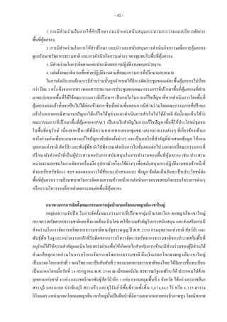 - 42 -
1. การมีส่วนร่วมในการให้คาปรึกษา แนะนาและสนับสนุนกระบวนการวางแผนบริหารจัดการ
พื้นที่คุ้มครอง
2. การมีส่วนร่วมในการให้คาปรึกษา แนะนา และสนับสนุนการดาเนินกิจกรรมเพื่อการคุ้มครอง
ดูแลรักษาทรัพยากรธรรมชาติ และการดาเนินกิจกรรมต่างๆ ของชุมชนในพื้นที่คุ้มครอง
3. มีส่วนร่วมในการติดตามและประเมินผลการปฏิบัติงานของหน่วยงาน
4. แต่งตั้งคณะทางานเพื่อช่วยปฏิบัติงานตามที่คณะกรรมการที่ปรึกษามอบหมาย
ในการดาเนินงานด้านการมีส่วนร่วมนั้นถูกกาหนดให้มีการจัดประชุมของแต่ละพื้นคุ้มครองไม่น้อย
กว่า ปีละ 2 ครั้ง ซึ่งจากการตรวจเอกสารรายงานการประชุมของคณะกรรมการที่ปรึกษาพื้นที่คุ้มครองที่ผ่าน
มาพบว่าหลายพื้นที่ได้ใช้คณะกรรมการที่ปรึกษาฯ เป็นกลไกในการแก้ไขปัญหาที่หากดาเนินการโดยพื้นที่
คุ้มครองเองแล้วนั้นจะเป็นไปได้ค่อนข้างยาก ซึ่งเมื่อผ่านขั้นตอนการมีส่วนร่วมโดยคณะกรรมการที่ปรึกษา
แล้วในหลายกรณีสามารถปัญหาได้แก้ไขได้ลุล่วงและดาเนินการสาเร็จไปได้ด้วยดี ดังนั้นจะเห็นได้ว่า
คณะกรรมการที่ปรึกษาพื้นที่คุ้มครอง (PAC) เป็นกลไกสาคัญในการแก้ไขปัญหาพื้นที่ใช้ประโยชน์ชุมชน
ในพื้นที่อนุรักษ์ เนื่องจากเป็นเวทีที่มีความหลากหลายจากชุมชน และหน่วยงานต่างๆ ที่เกี่ยวข้องเข้ามา
หารือร่วมกันเพื่อหาแนวทางแก้ไขปัญหาข้อขัดแย้งต่างๆ และเป็นกลไกที่สาคัญที่นาเสนอข้อมูล ให้กรม
อุทยานแห่งชาติ สัตว์ป่า และพันธุ์พืช นาไปพิจารณาดาเนินการในขั้นตอนต่อไป นอกจากนี้คณะกรรมการที่
ปรึกษายังทาหน้าที่เป็นผู้ประสานขอรับการสนับสนุนในการทางานของพื้นที่คุ้มครอง เช่น ประสาน
หน่วยงานเอกชนในการจัดหาเครื่องมือ อุปกรณ์ เครื่องใช้ต่างๆ เพื่อสนับสนุนการปฏิบัติงานของเจ้าหน้าที่
ช่วยเหลือสวัสดิการ ฯลฯ ตลอดจนการให้ข้อแนะนาเสนอแนะ ข้อมูล ข้อคิดเห็นอันจะเป็นประโยชน์ต่อ
พื้นที่คุ้มครอง รวมถึงบทบาทในการติดตามความก้าวหน้าการดาเนินการตรวจสอบกิจกรรมโครงการต่างๆ
หรือการบริหารงานที่อาจส่งผลกระทบต่อพื้นที่คุ้มครอง
แนวทางการการจัดตั้งคณะกรรมการกลุ่มป่ ามรดกโลกดงพญาเย็น-เขาใหญ่
เหตุผลความจาเป็น ในการจัดตั้งคณะกรรมการที่ปรึกษากลุ่มป่ามรดกโลก ดงพญาเย็น-เขาใหญ่
กระทรวงทรัพยากรธรรมชาติและสิ่งแวดล้อม มีนโยบายให้ความสาคัญในการสนับสนุน และส่งเสริมการมี
ส่วนร่วมในการจัดการทรัพยากรธรรมชาติตามรัฐธรรมนูญ ปี พ.ศ. 2550 กรมอุทยานแห่งชาติ สัตว์ป่า และ
พันธุ์พืช ในฐานะหน่วยงานหลักที่รับผิดชอบการบริหารจัดการทรัพยากรธรรมชาติของประเทศในพื้นที่
อนุรักษ์ได้ให้ความสาคัญและมีนโยบายเร่งด่วนเพื่อให้เกิดกลไกสาหรับการเข้ามามีส่วนร่วมของผู้มีส่วนได้
ส่วนเสียทุกภาคส่วนในการบริหารจัดการทรัพยากรธรรมชาติ ผืนป่ ามรดกโลกดงพญาเย็น-เขาใหญ่
เป็นมรดกโลกแหล่งที่ 5 ของไทย และเป็นอันดับที่ 2 ของมรดกทางธรรมชาติของไทย ได้รับการขึ้นทะเบียน
เป็นมรดกโลกเมื่อวันที่ 14 กรกฎาคม พ.ศ. 2548 ณ เมืองเดอร์บัน สาธารณรัฐแอฟริกาใต้ ประกอบไปด้วย
อุทยานแห่งชาติ 4 แห่ง และเขตรักษาพันธุ์สัตว์ป่าอีก 1 แห่ง ครอบคลุมพื้นที่ 6 จังหวัด ได้แก่ นครราชสีมา
สระบุรี นครนายก ปราจีนบุรี สระแก้ว และบุรีรัมย์ มีพื้นที่รวมทั้งสิ้น 3,874,863 ไร่ หรือ 6,155 ตาราง
กิโลเมตร แหล่งมรดกโลกดงพญาเย็น-เขาใหญ่นั้นเป็นผืนป่าที่มีความหลากหลายทางชีวภาพสูง โดยมีสภาพ
 