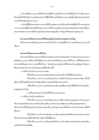 - 47 -
4. ในกรณีที่คณะกรรมการที่ปรึกษาเสนอผู้มีอานาจแต่งตั้งกรรมการเพิ่มขึ้นในระหว่างที่กรรมการ
ซึ่งแต่งตั้งไว้แล้วยังมีวาระอยู่ในตาแหน่ง ให้ผู้ซึ่งได้รับแต่งตั้งเป็นกรรมการเพิ่มขึ้นอยู่ในตาแหน่งเท่ากับ
วาระที่เหลืออยู่ของคณะกรรมการ
5. ในกรณีที่ผู้แทนจากคณะกรรมการที่ปรึกษาอุทยานแห่งชาติ/เขตรักษาพันธุ์สัตว์ป่า ครบอายุตาม
วาระ และบุคคลผู้นั้นทาหน้าที่เป็นคณะกรรมการที่ปรึกษากลุ่มป่ามรดกโลกดงพญาเย็น-เขาใหญ่ ให้ยังคง
สถานภาพคณะกรรมการที่ปรึกษากลุ่มป่ามรดกโลกดงพญาเย็น-เขาใหญ่ ต่อไปจนครบอายุตามวาระ
อานาจการแต่งตั้งคณะกรรมการที่ปรึกษากลุ่มป่ ามรดกโลกดงพญาเย็น-เขาใหญ่
เป็นอานาจของอธิบดีกรมอุทยานแห่งชาติ สัตว์ป่า และพันธุ์พืช ในการแต่งตั้งคณะกรรมการที่
ปรึกษา
บทบาทหน้าที่คณะกรรมการที่ปรึกษา
บทบาทหน้าที่คณะกรรมการที่ปรึกษากลุ่มป่ามรดกโลกดงพญาเย็น-เขาใหญ่ (ตามแนวทางการ
จัดตั้งคณะกรรมการที่ปรึกษาพื้นที่คุ้มครอง) บทบาทหน้าที่คณะกรรมการที่ปรึกษาฯ ให้ยึดถือตามแนว
ทางการจัดตั้งคณะกรรมการระดับพื้นที่ PAC โดยอนุโลม และอยู่ภายใต้ข้อตกลงในอนุสัญญาว่าด้วยการ
คุ้มครอง มรดกโลก และระเบียบกฎหมายที่เกี่ยวข้อง ดังนี้
1. การมีส่วนร่วมในกระบวนการวางแผน
- ให้คาปรึกษา แนะนา และสนับสนุนในการบริหารจัดการพื้นที่ผืนป่ามรดกโลก
- ให้คาปรึกษา แนะนา และสนับสนุนในการจัดทาหรือทบทวนแผนการจัดการพื้นที่
คุ้มครองให้สอดคล้องกันนโยบายรัฐบาลด้านการอนุรักษ์ทรัพยากรธรรมชาติ
- ให้คาปรึกษา แนะนา และสนับสนุนการจัดหาทุนเพื่อการอนุรักษ์พื้นที่มรดกโลกกลุ่มป่า
ดงพญาเย็น-เขาใหญ่
- แต่งตั้งอนุกรรมการในระดับพื้นที่ตามความเหมาะสม
2. การมีส่วนร่วมในการดาเนินงาน
- ให้คาปรึกษา แนะนา และสนับสนุน กิจกรรมเพื่อการคุ้มครอง ดูแลรักษา ประสานการ
จัดการอนุรักษ์ทรัพยากรธรรมชาติและสิ่งแวดล้อม และกิจกรรมการพัฒนาความเป็นอยู่ของชุมชนอย่าง
มีส่วนร่วมในพื้นที่กลุ่มป่ ามรดกโลกดงพญาเย็น-เขาใหญ่ ตลอดจนพื้นที่แนวกันชนบริเวณรอบพื้นที่
คุ้มครอง
- ให้คาปรึกษา แนะนา และสนับสนุน การจัดการแสดงความคิดเห็นของภาครัฐ และเอกชน
เกี่ยวกับนโยบายและที่เกี่ยวข้องกับการจัดการพื้นที่คุ้มครอง
- ให้คาปรึกษา แนะนา และสนับสนุนในเรื่องการบริหารจัดการและส่งเสริมการท่องเที่ยว
แบบมีส่วนร่วมอย่างยั่งยืน
 