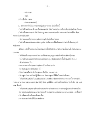 - 52 -
- การประปา
- ตชด.
- ส่วนท้องถิ่น 1 ท่าน
- นายก อบจ.จันทบุรี
2. บทบาทหน้าที่คณะกรรมการกลุ่มป่าตะวันออก มีหน้าที่ดังนี้
- ให้คาปรึกษา คาแนะนา และข้อเสนอแนะเกี่ยวกับนโยบายในการบริหารจัดการกลุ่มป่าตะวันออก
- ให้คาปรึกษา เสนอแนะ เกี่ยวกับการบูรณาการแผนและงบประมาณของหน่วยงานที่เกี่ยวข้อง
ภายในกลุ่มป่าตะวันออก
- จัดหาทุนและบริหารกองทุนเพื่อการอนุรักษ์กลุ่มป่าตะวันออก
- ให้คาปรึกษา แนะนา และสนับสนุน เกี่ยวกับกิจกรรมที่ดาเนินงานในระดับพื้นที่ของกลุ่มป่า
ตะวันออก
-มีอานาจ หน้าที่ ในการแต่งตั้งอนุกรรมการเพื่อปฏิบัติการอย่างใดอย่างหนึ่ง ตามที่เห็นสมควรและ
เหมาะสม
- ให้ข้อคิดเห็น และเสนอแนะในการแก้ไขปรับปรุงกฎหมายที่เกี่ยวข้องกับพื้นที่คุ้มครอง
- ให้คาปรึกษา แนะนา การติดตามและประเมินผลการปฏิบัติงานในพื้นที่กลุ่มป่าตะวันออก
3. ตัวแปรความสาเร็จ
- คณะกรรมการมีวาระการดารงตาแหน่งไม่น้อยกว่า 2 ปี
- มีการประชุมอย่างน้อยปีละ 2 ครั้ง
- มีงบประมาณในการจัดประชุมอย่างน้อยปีละ 100,000 บาท
- มีแรงจูงในในการเข้ามาปฏิบัติงาน เช่น เบี้ยประชุม ค่าใช้จ่ายในการดาเนินงาน
- ได้รับการสนับสนุนด้านงบประมาณและโครงสร้างการจัดการจากภาคส่วนต่าง ทั้งส่วนราชการ
(กรมอุทยานฯ) หน่วยงานภายนอก เช่น IUCN ปตท. มูลนิธิต่าง รวมถึงองค์กรบริหารส่วนท้องถิ่น เช่น อบต.
อบจ. เป็นต้น
- ได้รับการสนับสนุนทางด้านนโยบายและการรับรองจากคณะกรรมการกลุ่มป่าและฝ่ายการเมือง
-มีการนาเสนอมติของคณะกรรมการกลุ่มป่าของคณะกรรมการของกรมอุทยานแห่งชาติฯ(คาสั่ง409)
- มีการติดตามประเมินผลอย่างต่อเนื่อง
- มีการประชาสัมพันธ์ที่มีประสิทธิภาพ
 