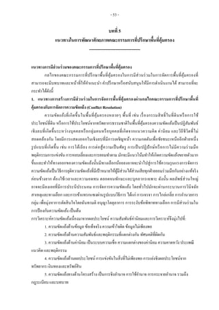 - 53 -
บทที่ 5
แนวทางในการพัฒนาศักยภาพคณะกรรมการที่ปรึกษาพื้นที่คุ้มครอง
-----------------------------------
แนวทางการมีส่วนร่วมของคณะกรรมการที่ปรึกษาพื้นที่คุ้มครอง
กลไกของคณะกรรมการที่ปรึกษาพื้นที่คุ้มครองในการมีส่วนร่วมในการจัดการพื้นที่คุ้มครองที่
สามารถจะมีบทบาทและหน้าที่ให้คาแนะนา คาปรึกษาหรือสนับสนุนให้มีการดาเนินงานได้ สามารถที่จะ
กระทาได้ดังนี้
1. แนวทางการสร้างการมีส่วนร่วมในการจัดการพื้นที่คุ้มครองผ่านกลไกคณะกรรมการที่ปรึกษาพื้นที่
คุ้มครองกับการจัดการความขัดแย้ง (Conflict Resolution)
ความขัดแย้งที่เกิดขึ้นในพื้นที่คุ้มครองหลายๆ พื้นที่ เช่น เรื่องกรรมสิทธิ์ในที่ดินหรือการใช้
ประโยชน์ที่ดิน หรือการใช้ประโยชน์จากทรัพยากรธรรมชาติในพื้นที่คุ้มครองความขัดแย้งเป็นปฏิสัมพันธ์
เชิงลบที่เกิดขึ้นระหว่างบุคคลหรือกลุ่มคนหรือบุคคลที่เกิดจากแนวความคิด ค่านิยม และวิถีชีวิตที่ไม่
สอดคล้องกัน โดยมีการแสดงออกในเชิงลบที่มีการเผชิญหน้า ความกดดันเพื่อชัยชนะเหนืออีกฝ่ายหนึ่ง
รูปแบบที่เกิดขึ้น เช่น การโต้เถียง การต่อสู้ความเป็นศัตรู การเป็นปฏิปักษ์หรือการไม่มีความร่วมมือ
พฤติกรรมการแข่งขัน การหลบเลี่ยงและการยอมทาตาม มักจะมีแนวโน้มทาให้เกิดความขัดแย้งขยายตัวมาก
ขึ้นและทาให้ทางออกของความขัดแย้งนั้นมีทางเลือกน้อยลงอาจจะนาไปสู่การใช้ความรุนแรงการจัดการ
ความขัดแย้งเป็นวิธีการยุติความขัดแย้งที่มีเป้าหมายให้ผู้มีส่วนได้ส่วนเสียทุกฝ่ายยอมร่วมมือกันอย่างแท้จริง
ค่อนข้างยาก ต้องใช้เวลาและความอดทน ตลอดจนทักษะและบุคลากรเฉพาะ ดังนั้น ผลลัพธ์ส่วนใหญ่
อาจจะมีลงเอยที่มีการประนีประนอม การจัดการความขัดแย้ง โดยทั่วไปมักจะผ่านกระบวนการวินิจฉัย
สาเหตุและทางเลือก และการเข้าแทรกแซงผ่านรูปแบบวิธีการ ได้แก่ การเจรจา การไกล่เกลี่ย การอานวยการ
กลุ่ม เพื่อมุ่งหาการตัดสินใจโดยฉันทามติ อนุญาโตตุลาการ การระงับข้อพิพาททางเลือก การมีส่วนร่วมใน
การป้องกันความขัดแย้ง เป็นต้น
การวิเคราะห์ความขัดแย้งเนื่องมาจากผลประโยชน์ ความสัมพันธ์ค่านิยมและการวิเคราะห์จึงมุ่งไปที่:
1. ความขัดแย้งด้านข้อมูล ข้อเท็จจริง ความเข้าใจผิด ข้อมูลไม่เพียงพอ
2. ความขัดแย้งด้านความสัมพันธ์และพฤติกรรมที่แตกต่างกัน ทัศนคติที่ผิดกัน
3. ความขัดแย้งด้านค่านิยม เป็นระบบความเชื่อ ความแตกต่างของค่านิยม ความคาดหวัง ประเพณี
แนวคิด และพฤติกรรม
4. ความขัดแย้งด้านผลประโยชน์ การแข่งขันในสิ่งที่ไม่เพียงพอ การแย่งชิงผลประโยชน์จาก
ทรัพยากร เงินทองและทรัพย์สิน
5. ความขัดแย้งทางด้านโครงสร้าง เป็นการชิงอานาจ การใช้อานาจ การกระจายอานาจ รวมถึง
กฎระเบียบ และบทบาท
 