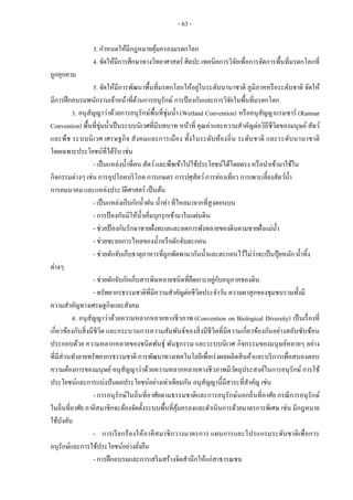 - 63 -
3. กาหนดให้มีกฎหมายคุ้มครองมรดกโลก
4. จัดให้มีการศึกษาทางวิทยาศาสตร์ ศิลปะ เทคนิคการวิจัยเพื่อการจัดการพื้นที่มรดกโลกที่
ถูกคุกคาม
5. จัดให้มีการพัฒนาพื้นที่มรดกโลกให้อยู่ในระดับนานาชาติ ภูมิภาคหรือระดับชาติ จัดให้
มีการฝึกอบรมพนักงานเจ้าหน้าที่ด้านการอนุรักษ์ การป้องกันและการวิจัยในพื้นที่มรดกโลก
3. อนุสัญญาว่าด้วยการอนุรักษ์พื้นที่ชุ่มน้า (Wetland Convention) หรืออนุสัญญาแรมซาร์ (Ramsar
Convention) พื้นที่ชุ่มน้าเป็นระบบนิเวศที่มีบทบาท หน้าที่ คุณค่าและความสาคัญต่อวิถีชีวิตของมนุษย์ สัตว์
และพืช ระบบนิเวศ เศรษฐกิจ สังคมและการเมือง ทั้งในระดับท้องถิ่น ระดับชาติ และระดับนานาชาติ
โดยเฉพาะประโยชน์ที่ได้รับ เช่น
- เป็นแหล่งน้าที่คน สัตว์และพืชเข้าไปใช้ประโยชน์ได้โดยตรง หรือนาเข้ามาใช้ใน
กิจกรรมต่างๆ เช่น การอุปโภคบริโภค การเกษตร การปศุสัตว์การท่องเที่ยว การเพาะเลี้ยงสัตว์น้า
การคมนาคม และแหล่งประวัติศาสตร์ เป็นต้น
- เป็นแหล่งเก็บกักน้าฝน น้าท่า ที่ไหลมาจากที่สูงตอนบน
- การป้องกันมิให้น้าเค็มบุกรุกเข้ามาในแผ่นดิน
- ช่วยป้องกันรักษาชายฝั่งทะเลและลดการพังทลายของดินตามชายฝั่งแม่น้า
- ช่วยชะลอการไหลของน้าหรือดักจับตะกอน
- ช่วยดักจับเก็บธาตุอาหารที่ถูกพัดพามากันน้าและตะกอนไว้ไม่ว่าจะเป็นปุ๋ ยหมัก น้าทิ้ง
ต่างๆ
- ช่วยดักจับกักเก็บสารพิษหลายชนิดที่ยึดเกาะอยู่กับอนุภาคของดิน
- ทรัพยากรธรรมชาติที่มีความสาคัญต่อชีวิตประจาวัน ความผาสุกของชุมชนรวมทั้งมี
ความสาคัญทางเศรษฐกิจและสังคม
4. อนุสัญญาว่าด้วยความหลากหลายทางชีวภาพ (Convention on Biological Diversity) เป็นเรื่องที่
เกี่ยวข้องกับสิ่งมีชีวิต และกระบวนการความสัมพันธ์ของสิ่งมีชีวิตที่มีความเกี่ยวข้องกันอย่างสลับซับซ้อน
ประกอบด้วย ความหลากหลายของชนิดพันธุ์ พันธุกรรม และระบบนิเวศ กิจกรรมของมนุษย์หลายๆ อย่าง
ที่มีส่วนทาลายทรัพยากรธรรมชาติ การพัฒนาทางเทคโนโลยีเพื่อเร่งผลผลิตสินค้าและบริการเพื่อสนองตอบ
ความต้องการของมนุษย์อนุสัญญาว่าด้วยความหลากหลายทางชีวภาพมีวัตถุประสงค์ในการอนุรักษ์ การใช้
ประโยชน์และการแบ่งปันผลประโยชน์อย่างเท่าเทียมกัน อนุสัญญานี้มีสาระที่สาคัญ เช่น
- การอนุรักษ์ในถิ่นที่อาศัยตามธรรมชาติและการอนุรักษ์นอกถิ่นที่อาศัย กรณีการอนุรักษ์
ในถิ่นที่อาศัย ภาคีสมาชิกจะต้องจัดตั้งระบบพื้นที่คุ้มครองและดาเนินการด้วยมาตรการพิเศษ เช่น มีกฎหมาย
ใช้บังคับ
- การเรียกร้องให้ภาคีสมาชิกวางมาตรการ แผนการและโปรแกรมระดับชาติเพื่อการ
อนุรักษ์และการใช้ประโยชน์อย่างยั่งยืน
- การฝึกอบรมและการเสริมสร้างจิตสานึกให้แก่สาธารณชน
 