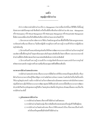 - 4 -
บทที่ 2
ทฤษฎีการมีส่วนร่วม
-------------------------------------
คาว่า การจัดการอย่างมีส่วนร่วม หรือ Co Management สามารถที่จะนาคาอื่นมาใช้ได้อีก ซึ่งขึ้นอยู่
กับสถานการณ์หรือเหตุการณ์ ข้อเท็จจริง หรือเรื่องที่เกี่ยวข้องกับการมีส่วนร่วม เช่น Joint -Management
หรือ Participatory หรือ Mixed Management หรือ Multi-party Management หรือ Round-table Management
ซึ่งมีความหมายที่ตรงกันหรือใกล้เคียงกันคือการมีส่วนร่วมแนวทางโดยทั่วไป
1. มีแนวทางการบริหารจัดการการใช้ประโยชน์และดูแลรักษาพื้นที่ให้เป็นไปตามกฎหมายและ
ระเบียบอย่างเข้มงวด เป็นธรรม ไม่เลือกปฏิบัติ ควบคู่กับการสร้างความรู้ ความเข้าใจในการปฏิบัติงาน
อนุรักษ์ของรัฐ
2. มีการเสริมสร้างและสนับสนุนส่งเสริมให้เกิดการพัฒนากระบวนการมีส่วนร่วมในการอนุรักษ์
และจัดการพื้นที่ป่าอนุรักษ์ ในทุกภาคีและทุกระดับในทุกระดับท้องถิ่นโดยการสื่อสาร และกระบวนการมี
ส่วนร่วมที่มีประสิทธิภาพและกิจกรรมมวลชนสัมพันธ์และการประชาสัมพันธ์
3. มีการเสริมสร้างความรู้ ความเข้าใจ การปลูกจิตสานึกและความตระหนักในการอนุรักษ์
ทรัพยากรธรรมชาติ ควบคู่การสร้างความเข้มแข็งและคุณภาพชีวิตที่ดีของท้องถิ่น
แนวทางการมีส่วนร่วมของประชาชน
การมีส่วนร่วมของประชาชน เป็นกระบวนการที่เปิดโอกาสให้ประชาชนหรือชุมชนท้องถิ่น เข้ามา
มีส่วนในกระบวนการเรียนรู้ ศึกษาปัญหา การร่วมคิดวิเคราะห์และวางแผน ร่วมดาเนินในเรื่องใดเรื่องหนึ่ง
ให้บรรลุวัตถุประสงค์ รวมถึง การมีส่วนร่วมในการติดตามประเมินผลตรวจสอบการดาเนินกิจกรรมของ
กลุ่มซึ่งช่วยกระตุ้นให้เกิดกระบวนการพัฒนาชุมชนได้เป็นอย่างดี นอกจากนี้ยังเป็นกระบวนการพัฒนา
ประชาธิปไตยในระดับชุมชนควบคู่ไปด้วย โดยสรุปแนวคิดเกี่ยวกับรูปแบบ ลักษณะขั้นตอน และเงื่อนไข
การมีส่วนร่วม ดังนี้
1. รูปแบบของการมีส่วนร่วม
1.1 การมีส่วนร่วมโดยตรง คือการเข้าไปมีส่วนร่วมด้วยตนเอง
1.2 การมีส่วนร่วมโดยผ่านกลุ่ม คือการคัดเลือกตัวแทนของตนหรือกลุ่มเข้าไปเป็นผู้แทน
1.3 การมีส่วนร่วมโดยผ่านตัวแทน คือการให้ตัวแทนครัวเรือน ซึ่งอาจจะเป็นหัวหน้า
ครัวเรือนหรือบุคคลซึ่งมีกาลังเข้าไปมีส่วนร่วม
 