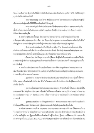 - 69 -
ริมตลิ่งจะเป็นพวกหญ้าหรือต้นไม้ที่มีรากยึดลาต้นสามารถช่วยป้ องกันการถูกกัดเซาะได้ ต้นไม้ตามภูเขา
สูงชันช่วยป้องกันดินถล่มได้
- การถ่ายละอองเรณู แมลงในป่า สัตว์ป่าและลมช่วยในการถ่ายละอองเรณูพืชและพันธุ์ไม้
เพื่อการผสมพันธุ์ของต้นไม้ให้ได้ผลผลิตเมล็ดพืชที่สมบูรณ์
- การควบคุมศัตรูพืช พื้นที่ป่าคุ้มครองจะมีอิทธิพลต่อการแพร่กระจายของแมลงศัตรูพืช
เชื้อโรคอันอาจจะเกิดขึ้นกับพืชเกษตร ปศุสัตว์มนุษย์และสัตว์ผู้ล่าจากระบบนิเวศ เช่น ค้าวคาว คางคก งู
ที่ช่วยกาจัดแมลงศัตรูพืช
3. การบริการด้านการเกื้อหนุน เป็นกระบวนการทางธรรมชาติ การบริการของระบบนิเวศที่
สนับสนุนการดารงอยู่ของการบริการอื่นๆ เช่น เป็นแหล่งแร่ธาตุอาหารของระบบนิเวศการผลิตขั้นต้นทาให้
เกิดวัฎจักรทางอาหาร แร่ธาตุ เป็นแหล่งที่อยู่อาศัยของสัตว์วัยอ่อนหรือแหล่งอนุบาลลูกสัตว์
- เป็นถิ่นอาศัยของชนิดพันธุ์สัตว์ป่าที่ต้องการดารงชีวิต มีความต้องการน้า อาหาร ที่คุ้ม
กันภัย ระบบนิเวศแต่ละพื้นที่จะประกอบด้วยชนิดของถิ่นที่อาศัย เป็นที่อยู่อาศัยของชนิดพันธุ์อพยพ เช่น
นกอพยพชนิดต่างๆ สัตว์เลี้ยงลูกด้วยน้านม แมลงที่อาศัยอยู่ในระบบนิเวศที่แตกต่างกัน
- เป็นแหล่งอนุรักษ์พันธุกรรมของพันธุ์พืชและพันธุ์สัตว์เป็นแหล่งพันธุกรรมที่ก่อให้เกิด
การขยายพันธุ์แท้หรือการปรับปรุงตัวเองที่แตกต่างกัน เพื่อเพิ่มความต้านทานต่อเชื้อโรคต่างๆ ที่จะเกิดขึ้น
ต่อชนิดพันธุ์
4. การบริหารด้านวัฒนธรรม คือ ประโยชน์ของธรรมชาติที่ดารงคุณค่าทางสังคมและวัฒนธรรม
เช่น ประเพณีต่างๆ การพักผ่อนหย่อนใจ คุณค่าทางด้านจิตใจ ความเพลิดเพลินจากแหล่งความงดงามของ
ธรรมชาติ สุนทรียภาพและนันทนาการ
- คุณค่าทางจิตใจและการพักผ่อนหย่อนใจ เป็นบทบาทของพื้นที่คุ้มครอง เป็นพื้นที่สีเขียว
ที่อานวยผลประโยชน์ทางด้านจิตใจ เช่น ทาให้จิตใจสงบ การเดินป่า การศึกษาชนิดพันธุ์พืช และพันธุ์
สัตว์ป่า เป็นต้น
- การท่องเที่ยว ระบบนิเวศและความหลากหลายทางชีวภาพในพื้นที่คุ้มครอง ทาหน้าที่ใน
บทบาทหน้าที่สาคัญต่อการจัดการท่องเที่ยวเพื่อให้เกิดผลประโยชน์ทางเศรษฐกิจ เช่น แหล่งน้าตกต่างๆ
หรือแหล่งวัฒนธรรมต่างๆ ทาให้เกิดการท่องเที่ยวเชิงระบบนิเวศ การท่องเที่ยวด้านสัตว์ป่า การศึกษา
ธรรมชาติ
- คุณธรรมและจริยธรรม เป็นคุณค่าทางจิตใจ ศาสนา ความงาม การคงอยู่หรือคุณค่าอย่าง
อื่นที่มนุษย์ได้จากระบบนิเวศธรรมชาติ ภูมิประเทศและเผ่าพันธุ์หรือชุมชนพื้นเมืองดั้งเดิม
สาหรับค่าแทนคุณระบบนิเวศ (Payments for Ecosystem Services) จะพิจารณาได้จากการบริการ
ของระบบนิเวศว่า สามารถจะดาเนินการได้อย่างไรหรือไม่ โดยเฉพาะผู้ได้รับประโยชน์จะต้องเป็นผู้จ่าย
ค่าบริการหรือผู้ซื้อ และผู้ดูแลหรือให้ประโยชน์จะเป็นผู้รับบริการ (ผู้ขาย) รายได้จากการซื้อขายจะนาไป
กองทุนอนุรักษ์(Conservation Trust Funds) เพื่อสนับสนุนการบริการจัดการพื้นที่คุ้มครองในการดาเนินงาน
 