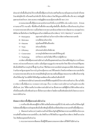 - 76 -
มักจะกล่าวถึงพื้นที่อนุรักษ์ ถ้าหากเป็นพื้นที่คุ้มครองในประเทศไทยก็จะหมายถึงอุทยานแห่งชาติ หรือเขต
รักษาพันธุ์สัตว์ป่า หรือเขตห้ามล่าสัตว์ป่า ที่บริหารจัดการโดยใช้กฎหมายที่เกี่ยวข้อง คือ พระราชบัญญัติ
อุทยานแห่งชาติ พ.ศ. 2504 และพระราชบัญญัติสงวนและคุ้มครองสัตว์ป่า พ.ศ. 2535
ความหมายของพื้นที่คุ้มครองตามหลักสากลหรือที่นานาชาติใช้กัน เช่น องค์กร IUCN กาหนด
ความหมายไว้ว่า หมายถึง “พื้นที่ดินหรือพื้นที่ทางทะเลที่ถูกจัดตั้งขึ้น เพื่อเป็นการป้ องกันและบารุงรักษา
ความหลากหลายทางชีวภาพ รวมทั้งทรัพยากรทางธรรมชาติและทรัพยากรทางวัฒนธรรม และคุณค่าทาง
ทัศนียภาพ ซึ่งดาเนินการโดยใช้กฎหมายในการจัดตั้งและบริหารจัดการ” คาว่า “PROTECT” มาจากคาว่า
P = Participation (ทุกภาคส่วนมีส่วนร่วมในการบริหารจัดการทรัพยากรธรรมชาติ)
R = Relevance (งานที่ทาตรงกับภารกิจ)
O = Outcome (มุ่งเน้นผลที่ได้รับเป็นหลัก)
T = Team (ทางานเป็นทีม)
E = Efficiency (ทางานอย่างมีประสิทธิภาพ)
C = Conservation (การอนุรักษ์ทรัพยากรธรรมชาติให้สมบูรณ์)
T = Technology (นาวิชาการ เทคโนโลยีมาใช้ในการปฏิบัติงาน)
การจัดการพื้นที่คุ้มครองอย่างมีส่วนร่วมจึงเป็นยุทธศาสตร์และนโยบายที่สาคัญประการหนึ่งของ
หลายๆ หน่วยงานหรือหลายๆ องค์กร แม้แต่รัฐธรรมนูญแห่งราชอาณาจักรไทย ก็มีการกาหนดให้ชุมชน
ท้องถิ่นมีสิทธิในการอนุรักษ์ ฟื้นฟู บารุงรักษา ใช้ทรัพยากรธรรมชาติอย่างสมดุลและยั่งยืน สิทธิของบุคคล
ร่วมกับภาครัฐและชุมชนในการบารุงรักษาคุ้มครอง และได้รับผลประโยชน์จากทรัพยากรธรรมชาติหรือ
ความหลากหลายทางชีวภาพ ประชาชนมีสิทธิอยู่ในสภาพแวดล้อมที่มีคุณภาพและสามารถฟ้องร้องภาครัฐ
เจ้าหน้าที่ของรัฐ ในกรณีที่ทาให้เกิดปัญหามลพิษทางสิ่งแวดล้อมในท้องถิ่นได้
แนวคิดของการมีส่วนร่วมของประชาชนที่ใช้เป็นกลยุทธ์หนึ่งในการทางานด้านต่างๆ ซึ่งรวมไปถึง
การจัดการพื้นที่คุ้มครอง จากผลการประชุม เรื่อง การจัดการอย่างมีส่วนร่วมในภูมิภาคเอเชีย
เมื่อปี พ.ศ. 2541 ได้มีความเห็นว่าการจัดการอย่างมีส่วนร่วม เป็นสถานการณ์ที่ผู้มีส่วนได้ส่วนเสียบางส่วน
หรือทั้งหมดเข้ามาเกี่ยวข้องอย่างมาก ทั้งกิจกรรมการจัดการโดยมีความเป็นพันธมิตรต่อกันโดยกระบวนการ
ของการมีส่วนร่วม
ลักษณะการจัดการพื้นที่คุ้มครองอย่างมีส่วนร่วม
1. การเข้ามาเกี่ยวข้องของผู้มีส่วนได้ส่วนเสียตั้งแต่สองกลุ่มขึ้นไป เช่น พนักงานเจ้าหน้าที่ของรัฐที่
รับผิดชอบพื้นที่คุ้มครองกับชุมชนท้องถิ่นที่อาศัยอยู่ในพื้นที่และพึ่งพิงทรัพยากรธรรมชาติในพื้นที่คุ้มครอง
2. ข้อตกลงร่วมกันระหว่างพนักงานเจ้าหน้าที่ของรัฐกับผู้ใช้ทรัพยากรธรรมชาติที่เกี่ยวกับระบบ
กรรมสิทธิ์ในทรัพยากรธรรมชาตินั้นๆ เช่น สิทธิในการใช้ สิทธิในการดูแลหรือการจัดการ สิทธิในการถ่าย
โอน สิทธิของบุคคลหรือส่วนร่วม
3. กระบวนการเจรจาหาข้อตกลง ซึ่งมีผู้ได้รับผลกระทบจากการจัดการที่ได้เข้าไปมีส่วนร่วม
 