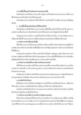 - 81 -
2. ความรู้ขั้นพื้นฐานด้านทรัพยากรทางทะเลและชายฝั่ง
โดยมีวัตถุประสงค์ให้คณะกรรมการมีความรู้ความเข้าใจทรัพยากรทางทะเลและชายฝั่ง ความ
เชื่อมโยงของระบบนิเวศกับการดารงชีวิตของมนุษย์
ในหลักสูตรจะประกอบด้วยส่วนที่เกี่ยวข้องคือ ระบบนิเวศต้นน้า ชายฝั่งและทางทะเล ภูมิปัญญา
ท้องถิ่น
3. ความรู้ขั้นพื้นฐานกับทรัพยากรป่ าไม้และสัตว์ป่ า
โดยมีวัตถุประสงค์เพื่อให้คณะกรรมการมีความรู้ขั้นพื้นฐานด้านป่าไม้และสัตว์ป่า คุณค่าการ
อนุรักษ์ ความเชื่อมโยงระหว่างนิเวศวิทยากับการดารงชีวิตของประชาชน ข้อมูลด้านนิเวศของพื้นที่
หลักสูตรจะประกอบด้วย ความรู้เบื้องต้นด้านป่ าไม้และสัตว์ป่ า ระบบนิเวศพัฒนากับการ
เปลี่ยนแปลงที่เกิดขึ้น ผลกระทบจากการเปลี่ยนแปลงของระบบนิเวศและการฟื้นฟูการติดตามผล
4. การจัดการการท่องเที่ยวอย่างยั่งยืน
เพื่อให้คณะกรรมการเข้าใจและตระหนักถึงแนวโน้มการเปลี่ยนแปลงทางวัฒนธรรมของผู้บริโภค
การพัฒนากับการจัดการการท่องเที่ยวในพื้นที่คุ้มครองความสาคัญของชุมชนในการจัดการการท่องเที่ยวใน
พื้นที่คุ้มครอง
หลักสูตรประกอบด้วยแนวโน้มการท่องเที่ยวในปัจจุบัน อนุสัญญา กฎบัตร ข้อตกลงระหว่าง
ประเทศ การพัฒนาอย่างยั่งยืนโดยการมีส่วนร่วมของชุมชน การวิเคราะห์เชิงพื้นที่ทรัพยากรในการท่องเที่ยว
ภูมิปัญญาท้องถิ่นกับการจัดการท่องเที่ยวและการวางแผนการจัดการท่องเที่ยว
5. การจัดการความขัดแย้งในการจัดการทรัพยากรธรรมชาติ
เพื่อให้คณะกรรมการมีความเข้าใจในความหลากหลายเพื่อความกลมกลืนทางวัฒนธรรม แนวคิดใน
การจัดการความขัดแย้ง การวิเคราะห์สาเหตุ รูปแบบ ระดับและมีทักษะในการจัดการความขัดแย้งในเชิง
ปริมาณและการควบคุม
หลักสูตรประกอบด้วยความเข้าใจถึงความหลากหลายทางวัฒนธรรมและความขัดแย้งในรูปแบบ
ต่างๆ มูลเหตุของความขัดแย้งการวิเคราะห์และการดาเนินตามกระบวนการต่างๆในการแก้ไข
6. การผลักดันเชิงนโยบาย
เพื่อให้คณะกรรมการเห็นถึงความสาคัญและความจาเป็นในการผลักดันเชิงนโยบาย การฝึกอบรม
ให้ความรู้ การวางแผน การผลักดันเชิงนโยบาย มีทักษะและวิธีการในการผลักดันนโยบาย
หลักสูตรการผลักดันเชิงนโยบาย การวางแผน และการดาเนินงาน ทักษะในการดาเนินการผลักดัน
เชิงนโยบาย แผนธุรกิจการผลักดันเชิงนโยบาย
7. การสร้างความร่วมมือระหว่างองค์กรภาครัฐและภาคเอกชน
เป้าหมายในการสนับสนุนให้เกิดการสร้างความร่วมมือระหว่างภาครัฐและเอกชน ซึ่งมีความสาคัญ
ต่อความสาเร็จของกระบวนการพัฒนาการทางการอนุรักษ์ของประเทศ ช่องทางที่ทาให้ผู้บริหารภาครัฐและ
เอกชนได้มีโอกาสในการพบปะพูดคุยและแลกเปลี่ยนประสบการณ์ความคิดเห็นที่จะสามารถนาไปสู่การ
 